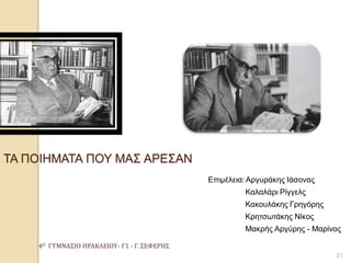 4Ο ΓΥΜΝΑΣΙΟ ΗΡΑΚΛΕΙΟΥ- Γ1 - Γ. ΣΕΦΕΡΗΣ 
21 ΤΑ ΠΟΙΗΜΑΤΑ ΠΟΥ ΜΑΣ ΑΡΕΣΑΝ 
Επιμέλεια: Αργυράκης Ιάσονας 
Καλαλάρι Ρίγγελς 
Κακουλάκης Γρηγόρης 
Κρητσωτάκης Νίκος 
Μακρής Αργύρης - Μαρίνος 
 