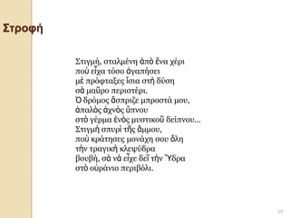 4ο ΓΥΜΝΑΣΙΟ ΗΡΑΚΛΕΙΟΥ- Γ1 - Γ. ΣΕΦΕΡΗΣ 
24 
Στροφή 
Στιγμή, σταλμένη ἀπὸ ἕνα χέρι ποὺ εἶχα τόσο ἀγαπήσει μὲ πρόφταξες ἴσια στὴ δύση σὰ μαῦρο περιστέρι. Ὁ δρόμος ἄσπριζε μπροστά μου, ἁπαλὸς ἀχνὸς ὕπνου στὸ γέρμα ἑνὸς μυστικοῦ δείπνου... Στιγμὴ σπυρὶ τῆς ἄμμου, ποὺ κράτησες μονάχη σου ὅλη τὴν τραγικὴ κλεψύδρα βουβή, σὰ νὰ εἶχε δεῖ τὴν Ὕδρα στὸ οὐράνιο περιβόλι.  