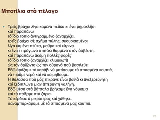 4ο ΓΥΜΝΑΣΙΟ ΗΡΑΚΛΕΙΟΥ- Γ1 - Γ. ΣΕΦΕΡΗΣ 
25 Μποτίλια στὸ πέλαγο 
Τρεῖς βράχοι λίγα καμένα πεῦκα κι ἕνα ρημοκλῆσι καὶ παραπάνω τὸ ἴδιο τοπίο ἀντιγραμμένο ξαναρχίζει. τρεῖς βράχοι σὲ σχῆμα πύλης, σκουριασμένοι λίγα καμένα πεῦκα, μαῦρα καὶ κίτρινα κι ἕνα τετράγωνο σπιτάκι θαμμένο στὸν ἀσβέστη. καὶ παραπάνω ἀκόμη πολλὲς φορὲς τὸ ἴδιο τοπίο ξαναρχίζει κλιμακωτὰ ὡς τὸν ὁρίζοντα ὡς τὸν οὐρανὸ ποὺ βασιλεύει. Ἐδῶ ἀράξαμε τὸ καράβι νὰ ματίσουμε τὰ σπασμένα κουπιά, νὰ πιοῦμε νερὸ καὶ νὰ κοιμηθοῦμε. Ἡ θάλασσα ποὺ μᾶς πίκρανε εἶναι βαθιὰ κι ἀνεξερεύνητη καὶ ξεδιπλώνει μίαν ἀπέραντη γαλήνη. Ἐδῶ μέσα στὰ βότσαλα βρήκαμε ἕνα νόμισμα καὶ τὸ παίξαμε στὰ ζάρια. Τὸ κέρδισε ὁ μικρότερος καὶ χάθηκε. Ξαναμπαρκάραμε μὲ τὰ σπασμένα μας κουπιά.  