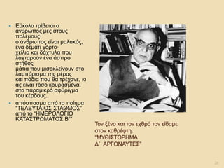 Τον ξένο και τον εχθρό τον είδαμε στον καθρέφτη. “ΜΥΘΙΣΤΟΡΗΜΑ Δ΄ ΑΡΓΟΝΑΥΤΕΣ” 
Εύκολα τρίβεται ο άνθρωπος μες στους πολέμους· ο άνθρωπος είναι μαλακός, ένα δεμάτι χόρτο· χείλια και δάχτυλα που λαχταρούν ένα άσπρο στήθος μάτια που μισοκλείνουν στο λαμπύρισμα της μέρας και πόδια που θα τρέχανε, κι ας είναι τόσο κουρασμένα, στο παραμικρό σφύριγμα του κέρδους. 
απόσπασμα από το ποίημα “ΤΕΛΕΥΤΑΙΟΣ ΣΤΑΘΜΟΣ” από το “ΗΜΕΡΟΛΟΓΙΟ ΚΑΤΑΣΤΡΩΜΑΤΟΣ Β΄” 
28  