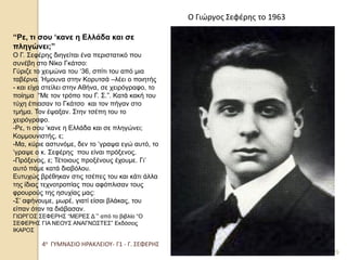 4ο ΓΥΜΝΑΣΙΟ ΗΡΑΚΛΕΙΟΥ- Γ1 - Γ. ΣΕΦΕΡΗΣ 
29 
Ο Γιώργος Σεφέρης το 1963 
“Ρε, τι σου ‘κανε η Ελλάδα και σε πληγώνει;” Ο Γ. Σεφέρης διηγείται ένα περιστατικό που συνέβη στο Νίκο Γκάτσο: Γύριζε το χειμώνα του ‘36, σπίτι του από μια ταβέρνα. Ήμουνα στην Κορυτσά –λέει ο ποιητής - και είχα στείλει στην Αθήνα, σε χειρόγραφο, το ποίημα “Με τον τρόπο του Γ. Σ.”. Κατά κακή του τύχη έπιασαν το Γκάτσο και τον πήγαν στο τμήμα. Τον έψαξαν. Στην τσέπη του το χειρόγραφο. -Ρε, τι σου ‘κανε η Ελλάδα και σε πληγώνει; Κομμουνιστής, ε; -Μα, κύριε αστυνόμε, δεν το ‘γραψα εγώ αυτό, το ‘γραψε ο κ. Σεφέρης που είναι πρόξενος. -Πρόξενος, ε; Τέτοιους προξένους έχουμε. Γι’ αυτό πάμε κατά διαβόλου. Ευτυχώς βρέθηκαν στις τσέπες του και κάτι άλλα της ίδιας τεχνοτροπίας που αφόπλισαν τους φρουρούς της ησυχίας μας: -Σ’ αφήνουμε, μωρέ, γιατί είσαι βλάκας, του είπαν όταν τα διάβασαν. ΓΙΩΡΓΟΣ ΣΕΦΕΡΗΣ “ΜΕΡΕΣ Δ΄” από το βιβλίο “Ο ΣΕΦΕΡΗΣ ΓΙΑ ΝΕΟΥΣ ΑΝΑΓΝΩΣΤΕΣ” Εκδόσεις ΙΚΑΡΟΣ  