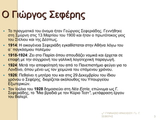 4Ο ΓΥΜΝΑΣΙΟ ΗΡΑΚΛΕΙΟΥ- Γ1 - Γ. ΣΕΦΕΡΗΣ 
3 
Ο Γιώργος Σεφέρης 
Το πραγματικό του όνομα ήταν Γεώργιος Σεφεριάδης. Γεννήθηκε στη Σμύρνη στις 13 Μαρτίου του 1900 και ήταν ο πρωτότοκος γιος του Στέλιου και της Δέσπως. 
1914: Η οικογένεια Σεφεριάδη εγκαθίσταται στην Αθήνα λόγω του α΄ παγκόσμιου πολέμου 
1918-1924: Ζει στο Παρίσι όπου σπουδάζει νομικά και έρχεται σε επαφή με την σύγχρονή του γαλλική λογοτεχνική παραγωγή. 
1924: Μετά την αποφοίτησή του από το Πανεπιστήμιο φεύγει για το Λονδίνο, όπου μένει ως τον χειμώνα του επόμενου χρόνου. 
1926: Πεθαίνει η μητέρα του και στις 29 Δεκεμβρίου του ίδιου χρόνου ο Σεφέρης διορίζεται ακόλουθος του Υπουργείου Εξωτερικών. 
Τον Ιούλιο του 1928 δημοσιεύει στη Νέα Εστία, επώνυμα ως Γ. Σεφεριάδης, το "Μια βραδιά με τον Κύριο Τεστ", μετάφραση έργου του Βαλερί. 
 