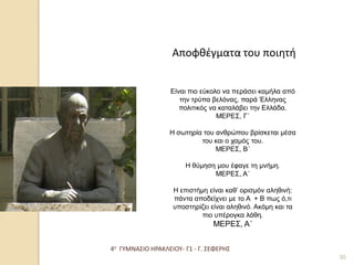 4ο ΓΥΜΝΑΣΙΟ ΗΡΑΚΛΕΙΟΥ- Γ1 - Γ. ΣΕΦΕΡΗΣ 
30 
Αποφθέγματα του ποιητή 
Είναι πιο εύκολο να περάσει καμήλα από την τρύπα βελόνας, παρά Έλληνας πολιτικός να καταλάβει την Ελλάδα. ΜΕΡΕΣ, Γ΄ Η σωτηρία του ανθρώπου βρίσκεται μέσα του και ο χαμός του. ΜΕΡΕΣ, Β΄ Η θύμηση μου έφαγε τη μνήμη. ΜΕΡΕΣ, Α΄ Η επιστήμη είναι καθ’ ορισμόν αληθινή: πάντα αποδείχνει με το Α + Β πως ό,τι υποστηρίζει είναι αληθινό. Ακόμη και τα πιο υπέρογκα λάθη. ΜΕΡΕΣ, Α΄  