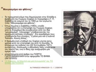 4ο ΓΥΜΝΑΣΙΟ ΗΡΑΚΛΕΙΟΥ- Γ1 - Γ. ΣΕΦΕΡΗΣ 
33 “Μουγκαμάρα και φθόνος” 
Το πραγματικό κλίμα που δημιούργησε στην Ελλάδα η βράβευση του Γιώργου Σεφέρη το περιγράφει ο Γ. Π. Σαββίδης σε κείμενό του το 1993 με τον εύγλωττο τίτλο: “Μουγκαμάρα και φθόνος”. 
Όπως θυμάται ο Σαββίδης (1993), επειδή υποψιαζόταν ότι η επιστροφή του Γιώργου Σεφέρη από τη Στοκχόλμη θα συνοδευόταν από την ίδια “μουγκαμάρα”, τηλεγραφεί “υποδεικνύοντας την οργάνωση κάποιας υποδοχής”. Στο αεροδρόμιο τους υποδέχονται δυο γυναίκες, “η μάνα μου και η Ιωάννα Τσάτσου. Κανείς άλλος”. 
Η θριαμβευτική υποδοχή του Σεφέρη γίνεται οκτώ χρόνια μετά την επιστροφή του από τη Σουηδία. Το απόγευμα της κηδείας του (22 Σεπτεμβρίου 1971) αυτόκλητος, σύσσωμος ο αθηναϊκός λαός υποδέχεται τον ποιητή του, ενώ ο ίδιος είχε αναχωρήσει μία ημέρα πριν. 
αποσπάσματα από άρθρο του ΓΙΩΡΓΗ ΓΙΑΤΡΟΜΑΝΩΛΑΚΗ στην εφημερίδα ΤΟ ΒΗΜΑ (26/10/2003) 
“Ο Σεφέρης, το Νόμπελ και μια συνωμοσία” εφ. ΤΟ ΒΗΜΑ (26/10/2003)  