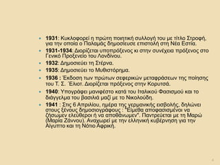 1931: Κυκλοφορεί η πρώτη ποιητική συλλογή του με τίτλο Στροφή, για την οποία ο Παλαμάς δημοσίευσε επιστολή στη Νέα Εστία. 
1931-1934: Διορίζεται υποπρόξενος κι στην συνέχεια πρόξενος στο Γενικό Προξενείο του Λονδίνου. 
1932: Δημοσιεύει τη Στέρνα. 
1935: Δημοσιεύει το Μυθιστόρημα. 
1936 : Έκδοση των πρώτων σεφερικών μεταφράσεων της ποίησης του Τ. Σ. ΄Ελιοτ. Διορίζεται πρόξενος στην Κορυτσά. 
1940: Υπογράφει μανιφέστο κατά του Ιταλικού Φασισμού και το διάγγελμα του βασιλιά μαζί με το Νικολούδη. 
1941 : Στις 6 Απριλίου, ημέρα της γερμανικής εισβολής, δηλώνει στους ξένους δημοσιογράφους : "Είμεθα αποφασισμένοι να ζήσωμεν ελεύθεροι ή να αποθάνωμεν". Παντρεύεται με τη Μαρώ (Μαρία Ζάννου). Αναχωρεί με την ελληνική κυβέρνηση για την Αίγυπτο και τη Νότιο Αφρική. 
4  