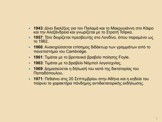 1943: Δίνει διαλέξεις για τον Παλαμά και το Μακρυγιάννη στο Κάιρο και την Αλεξάνδρεια και γνωρίζεται με το Στρατή Τσίρκα. 
1957: Τότε διορίζεται πρεσβευτής στο Λονδίνο, όπου παραμένει ως το 1962. 
1960: Ανακηρύσσεται επίσημος διδάκτωρ των γραμμάτων από το πανεπιστήμιο του Cambridge. 
1961: Τιμάται με το βρετανικό βραβείο ποίησης Foyle. 
1963: Τιμάται με το βραβείο Νόμπελ λογοτεχνίας. 
1969: Δημοσιεύεται η δήλωσή του κατά της δικτατορίας του Παπαδόπουλου. 
1971: Πεθαίνει στις 20 Σεπτεμβρίου στην Αθήνα και η κηδεία του παίρνει το χαρακτήρα πάνδημης αντιδικτατορικής εκδήλωσης. 
5  