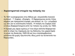 4Ο ΓΥΜΝΑΣΙΟ ΗΡΑΚΛΕΙΟΥ- Γ1 - Γ. ΣΕΦΕΡΗΣ 
8 
Χαρακτηριστικά στοιχεία της ποίησής του 
Το 1931 κυκλοφορούσε στην Αθήνα μια ολιγοσέλιδη ποιητική συλλογή : Γ. Σεφέρη, «Στροφή» . Ο διφορούμενος αυτός τίτλος σήμαινε μια πραγματική στροφή, μια αλλαγή σε ό,τι γνωρίζαμε ως τότε για τη νεοελληνική ποίηση . Η ποίηση του Σεφέρη ήταν εντελώς διαφοροποιημένη από την ποίηση της γενιάς του 1920. 
Η Στροφή μας έφερε αμέσως σ’ ένα κλίμα ολότελα διαφορετικό από το κλίμα της παρακμής και της διάλυσης που χαρακτήριζε τη γενιά της δεκαετίας 1920-30 και που επαναλαμβανόταν μονότονα και χωρίς πρωτοτυπία, ιδίως μετά την αυτοκτονία του Καρυωτάκη . 
8 
 