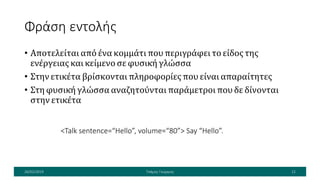 Φράση εντολής
• Αποτελείται από ένα κομμάτι που περιγράφει το είδος της
ενέργειας και κείμενο σε φυσική γλώσσα
• Στην ετικέτα βρίσκονται πληροφορίες που είναι απαραίτητες
• Στη φυσική γλώσσα αναζητούνται παράμετροι που δε δίνονται
στην ετικέτα
26/02/2019 Τσάμης Γεώργιος 12
<Talk sentence=“Hello”, volume=“80”> Say “Hello”.
 