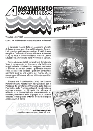 MOVIMENTOMOVIMENTO
Associazione di protezione ambientale
riconosciuta ai sensi dell’art.13
L. 8/7/1986 n.349 D.M. n.59 SCOC 94 – O.N.L.U.S.
Aderente alla F.E.E.E.
Fondazione per l’educazione ambientale in Europa
Sede provinciale di Vercelli
Via Maggio 1906 n.8
13100 Vercelli
tel.3384864188
e-mail: movimentoazzurrovercelli@virgilio.it
http//www.movimentoazzurro.org
http://xoomer.virgilio.it/movazzvc
MOVIMENTO
Vercelli,24/03/2003
OGGETTO: presentazione Master in Scienze Ambientali
E’ trascorso 1 anno dalla presentazione ufficiale
della eco-sezione vercellese del Movimento Azzurro,
i principali progetti programmati per il 2003 si sono
completati con l’avvio del Master in Scienze Ambientali
il 20/10/2003 in video conferenza presso il Centro
Educazione Ambientale della Provincia di Vercelli.
L’accresciuta sensibilità nei confronti del pianeta
Terra è sicuramente un fenomeno che indica un
maggiore livello di civiltà e una maggiore attenzione
ai diritti di esseri non umani. I parametri culturali
entro i quali sono collocati i problemi ambientali
risentono però di una visione del mondo che si
contrappone all’uomo e alle sue attività economiche
e scientifiche.
Il Master che il Movimento Azzurro con l’Ateneo
Pontificio Regina Apostolorum ha organizzato con il
Patrocinio del Ministero dell’Ambiente, della Regione
Piemonte e della Provincia di Vercelli ha ottenuto un
notevole successo con 32 iscritti che nel mese di
febbraio 2004 hanno svolto la prova scritta del 1°
semestre, mentre nel mese di giugno 2004 saranno
discusse le tesi presso l’Ateneo Pontificio Regina
Apostolorum di Roma.
Associazione di protezione ambientale
riconosciuta ai sensi dell’art.13
L. 8/7/1986 n.349 D.M. n.59 SCOC 94 – O.N.L.U.S.
Aderente alla F.E.E.E.
Fondazione per l’educazione ambientale in Europa
Sede provinciale di Vercelli
Via Maggio 1906 n.8
13100 Vercelli
tel.3384864188
e-mail: movimentoazzurrovercelli@virgilio.it
http//www.movimentoazzurro.org
http://xoomer.virgilio.it/movazzvc
Stefano PASQUINO
Presidente eco-sezione di Vercelli M.A.
 