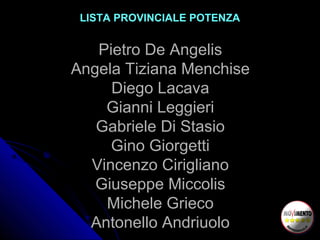 LISTA PROVINCIALE POTENZA
Pietro De Angelis
Angela Tiziana Menchise
Diego Lacava
Gianni Leggieri
Gabriele Di Stasio
Gino Giorgetti
Vincenzo Cirigliano
Giuseppe Miccolis
Michele Grieco
Antonello Andriuolo