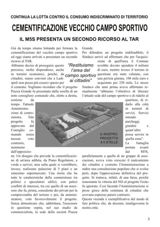 Già da tempo stiamo lottando per fermare la
cementificazione del vecchio campo sportivo
ed oggi siamo arrivati a presentare un secondo
ricorso al TAR.
Abbiamo deciso di proseguire questo
percorso, molto dispendioso, anche
in termini economici, perché, da
cittadini, siamo convinti che a Ladi-
spoli non possa più esserci spazio per
il cemento. Vogliamo ricordare che il progetto
Piazza Grande fu presentato dalla sorella di un
noto consigliere comunale che, eletto a destra,
sostiene da
tempo l'attuale
Amministra-
zione di centro-
sinistra. Tale
progetto fu
approvato dal
Consiglio co-
munale senza
nessun voto
contrario,
nemmeno
dall'opposizio-
ne. Un disegno che prevede la cementificazio-
ne di un'area adibita, da Piano Regolatore, a
verde e servizi; area sulla quale si vorrebbero,
invece, realizzare palazzine di 5 piani e un
ennesimo supermercato. Una storia che ha
tutte le caratteristiche della commistione tra
politici e speculatori edilizi, con palesi
conflitti di interessi, tra cui quello di un asses-
sore che fu, prima, consulente dei privati per la
compravendita del terreno e poi, da ammini-
stratore, votò favorevolmente il progetto.
Senza dimenticare che, addirittura, l'assessore
in questione ospita, nel suo studio da
commercialista, la sede della società Piazza
Grande.
Per difendere un progetto indifendibile, il
Sindaco arrivò ad affermare che per l'acquisi-
zione di quell'area il Comune
avrebbe dovuto spendere 4 milioni
di euro, mentre invece il terreno in
questione era stato valutato, con
una perizia giurata, 108 mila euro e
acquistato per 250 mila. Lo stesso
Sindaco che anni prima aveva affermato te-
stualmente “abbiamo l’obiettivo di liberare
l’attuale sede del campo sportivo e di ridarlo al
quartiere, di ri-
darlo alla città
in termini di
servizi. Servizi
intendo
parcheggi,
giardini e
quant’altro
possa servire in
quella zona”.
La battaglia
portata avanti
dal M5S,
parallelamente a quella di un gruppo di asso-
ciazioni, aveva visto crescere il malcontento
dei cittadini e costretto l'Amministrazione a
indire una consultazione popolare che si svolse
però, dopo l'approvazione definitiva del pro-
getto. Si trattava, infatti, di una farsa, poiché
nonostante la vittoria del NO al progetto l'esito
fu ignorato. Così facendo l'Amministrazione si
prese gioco delle centinaia di cittadini che
avevano espresso parere contrario.
Questa vicenda è esemplificativa del modo di
fare politica che, da decenni, (mal)governa la
nostra città.
CEMENTIFICAZIONEVECCHIOCAMPOSPORTIVO
IL M5S PRESENTA UN SECONDO RICORSO AL TAR
CONTINUA LA LOTTA CONTRO IL CONSUMO INDISCRIMINATO DI TERRITORIO
“Restituiamo
l’area del
campo sportivo
ai cittadini”
3
IL NOSTRO
PROGETTO
A 5 STELLE
 