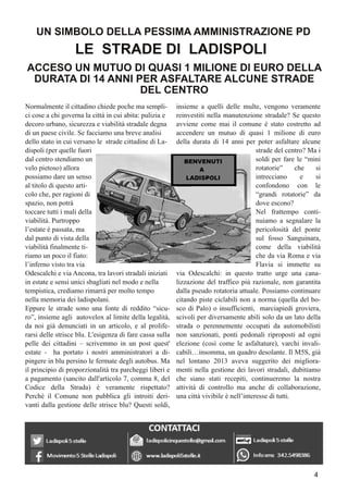 Normalmente il cittadino chiede poche ma sempli-
ci cose a chi governa la città in cui abita: pulizia e
decoro urbano, sicurezza e viabilità stradale degna
di un paese civile. Se facciamo una breve analisi
dello stato in cui versano le strade cittadine di La-
dispoli (per quelle fuori
dal centro stendiamo un
velo pietoso) allora
possiamo dare un senso
al titolo di questo arti-
colo che, per ragioni di
spazio, non potrà
toccare tutti i mali della
viabilità. Purtroppo
l’estate è passata, ma
dal punto di vista della
viabilità finalmente ti-
riamo un poco il fiato:
l’inferno visto tra via
Odescalchi e viaAncona, tra lavori stradali iniziati
in estate e sensi unici sbagliati nel modo e nella
tempistica, crediamo rimarrà per molto tempo
nella memoria dei ladispolani.
Eppure le strade sono una fonte di reddito “sicu-
ro”, insieme agli autovelox al limite della legalità,
da noi già denunciati in un articolo, e al prolife-
rarsi delle strisce blu. L'esigenza di fare cassa sulla
pelle dei cittadini – scrivemmo in un post quest'
estate - ha portato i nostri amministratori a di-
pingere in blu persino le fermate degli autobus. Ma
il principio di proporzionalità tra parcheggi liberi e
a pagamento (sancito dall'articolo 7, comma 8, del
Codice della Strada) è veramente rispettato?
Perché il Comune non pubblica gli introiti deri-
vanti dalla gestione delle strisce blu? Questi soldi,
insieme a quelli delle multe, vengono veramente
reinvestiti nella manutenzione stradale? Se questo
avviene come mai il comune è stato costretto ad
accendere un mutuo di quasi 1 milione di euro
della durata di 14 anni per poter asfaltare alcune
strade del centro? Ma i
soldi per fare le “mini
rotatorie” che si
intrecciano e si
confondono con le
“grandi rotatorie” da
dove escono?
Nel frattempo conti-
nuiamo a segnalare la
pericolosità del ponte
sul fosso Sanguinara,
come della viabilità
che da via Roma e via
Flavia si immette su
via Odescalchi: in questo tratto urge una cana-
lizzazione del traffico più razionale, non garantita
dalla pseudo rotatoria attuale. Possiamo continuare
citando piste ciclabili non a norma (quella del bo-
sco di Palo) o insufficienti, marciapiedi groviera,
scivoli per diversamente abili solo da un lato della
strada o perennemente occupati da automobilisti
non sanzionati, ponti pedonali riproposti ad ogni
elezione (così come le asfaltature), varchi invali-
cabili…insomma, un quadro desolante. Il M5S, già
nel lontano 2013 aveva suggerito dei migliora-
menti nella gestione dei lavori stradali, dubitiamo
che siano stati recepiti, continueremo la nostra
attività di controllo ma anche di collaborazione,
una città vivibile è nell’interesse di tutti.
UN SIMBOLO DELLA PESSIMAAMMINISTRAZIONE PD
LE STRADE DI LADISPOLI
ACCESO UN MUTUO DI QUASI 1 MILIONE DI EURO DELLA
DURATA DI 14 ANNI PER ASFALTARE ALCUNE STRADE
DEL CENTRO
4
 