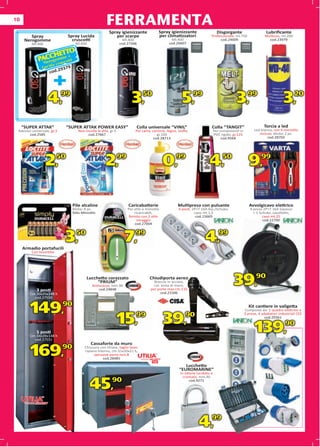 10
                                                      FERRAMENTA
                                                        Spray igienizzante                Spray igienizzante                  Disgorgante                      Lubriﬁcante
         Spray               Spray Lucida                  per scarpe                     per climatizzatori            Professionale, ml.750                 Multiuso, ml.200
      Nerogomme                cruscotti                          Ml.400                        Ml.400                       cod.24609                          cod.23979
         Ml.400                   Ml.600                        cod.27346                     cod.26607


                     ETTO
               CCgH me +ti
             PA ero om cot
                N a crus
               Lucid



                      +
                      9379
                        2
                    cod.




                   4,       99
                                                                      3,      50
                                                                                                      5,     99
                                                                                                                                         3,        99
                                                                                                                                                                          3,     20



     “SUPER ATTAK”           “SUPER ATTAK POWER EASY”                    Colla universale “VINIL”                       Colla “TANGIT”                       Torcia a led
 Adesivo universale, gr.3           Non incolla le dita, gr.3            Per carta, cartone, legno, stoﬀa,                  Per componenti in          Led bianco, con 6 ministilo
       cod.2585                           cod.27667                                    gr.100                               PVC rigido, gr.125            incluse, blister 2 pz.
                                                                                     cod.28713                                   cod.9564                      cod.28703




                  2,50                                2,99                                  0,99                       4,50 9,99

                                 Pile alcaline                      Caricabatterie                 Multipresa con pulsante                          Avvolgicavo elettrico
                                 Blister 8 pz.                      Per stilo e ministilo          4 posti, 2P+T 16A bip./Schuko,                   4 prese 2P+T 16A bipasso
                                 Stilo-Ministilo                        ricaricabili,                        cavo mt.1,5                              + 1 Schuko, cavalletto,
                                                                     fornito con 2 stilo                      cod.15669                                     cavo mt.25
                                                                          omaggio                                                                           cod.22700
                                                                         cod.27004




     Armadio portafucili
                  fucili
                            3,50                                  7,99                                              4,99
         Con tesoretto




            3 posti
                                          Lucchetto corazzato
                                               “PRIUM”
                                             Antiscasso, mm.90
                                                 cod.24848
                                                                                  Chiudiporta aereo
                                                                                     Braccio in acciaio,
                                                                                     col. testa di moro,
                                                                                   per porte max cm.110
                                                                                                                                        39,90
        Cm.30x25x148 h                                                                   cod.21506
          cod.27550


        149,90                                                                                                                                     Kit cantiere in valigetta
                                                                                                                                                 Composto da: 1 quadro elettrico a
                                                                                                                                                   omposto


                                                                15,99                       39,90
                                                                                                                                                 3 prese, 4 adattatori industriali CEE
                                                                                                                                                              cod.29361



            5 posti
        Cm.34x28x148 h
          cod.27551
                                                                                                                                                       139,90
                                             Cassaforte da muro

        169,                90           Chiusura con chiave, taglio laser,
                                         ripiano interno, cm.31x20x21 h,
                                               spessore porta mm.8
                                                    cod.28485
                                                                                    TOP
                                                                                                       Lucchetto
                                                                                                    “EUROMARINE”
                                                                                                     In ottone lucidato e
                                                                                                       cromato, mm.30


                                            45,90                                                          cod.9271




                                                                                                                4,99
 