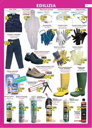 EDILIZIA                                                                                                      11

         Gilet “STAR”                Tuta monouso                          Mascherina monouso                      Occhiali professionali                 Tappi auricolari
 In cotone e poliestere, 9 tasche,   In polipropilene,                    In ﬁbra sintetica non tessuto,         Sovraocchiali in policarbonato         Con supporto pieghevole,
    retinatura interna, col. Blu      impermeabile                                 classe FFP2                        incolore, antigraﬃo                    in poliuretano
           g
          Tg. M-L-XL-XXL              Tg. M-L-XL-XXL
                                       g                                            cod.26165                              cod.26158                           cod.26658




 9,99                                   1,50                               0,80                                                 2,99                                    2,99
                                                                                     Guanti N.B.R.                  Guanti in nylon               Guanti in nylon e lattice
                                                                               Con manichetta, tg.10”
                                                                                          tta,                       Pa
                                                                                                                     Palmo in nitrile,             Adere
                                                                                                                                                   Aderenti, polso elasticizzato
                                                                                    cod.17569
                                                                                          569                       polso elasticizzato
                                                                                                                    pols      ticizzato                 Tg. 7”-8”-9”-10”
                                                                                                                     Tg. 7”-8”-9”-10”
                                                                                                                              -9”-10”




     Pantalone “VESUVIO”
                                                                                                     1,99                           0,89                           1,80
        In cotone e poliestere,
           6 tasche, col. Blu
                MLX
            Tg. M-L-XL-XXL




19,        99

                                                                                                           Guanti in maialino                     Guanti in bovino
                                                                                                            Dorso in tela, tg.10”                    Bordo rinforzato
                                                                                                                 cod.7211                             Tg. 8”-9”-10”

                                                             Scarpe antinfortunistiche
                                                               Tomaia in pelle scamosciata,
                                                                puntale e lamina antiforo.
                                                                        Classe S1P
                                                                    Mis. dal 37 al 47
                                                                                 al




                                                                                21,90                                         2,99                                   2,99
                                                                 Scarpa antinfortunistica “FLY”
                                                                     Tomaia in pelle scamosciata/nylon,             Stivali antinfortunistici                Stivali in pvc
                                                                        puntale e lamina antiforo.                     in pvc “DURATEK”                       “GARDEN”
                                                                                 Classe S1P                            A ginocchio, lamina e                  A ginocchio
                                                                              Mis. dal 39 al 47                        puntale in acciaio inox               Mis. dal 37 al 46
    Silicone antimuﬀa                                                                                                    Mis. dal 39 al 46
      Col. Bianco, ml.300
           cod.27186




                               GIO
                       MAGte BREF
                                                                                      44,         90

                      Oenizzan
                       Igi                   Pistola per silicone
                                                professionale
                                                  Con foracartucce
                                                    cod.1541111




                             5,      50
                                                                     2,    50
                                                                                                                  13,         50
                                                                                                                                                          6,     50


Silicone acrilico      Silicone universale                           Schiuma
      Ml.300           Ml.280, col. trasparente                      poliuretanica
col. Bianco-Grigio           cod.22567                               Ad alta resa,                      Adesivo                             Adesivo
                                                                     ml.750                             “MILLECHIODI”                       “MILLECHIODI”
                                                                     cod.25347                          Con beccuccio                       Gr.400
                                                                                                        rotabile a 360°,                    cod.25798
                                                                                                        gr.260
                                                                                                        gr
                                                                                                         r.260
                                                                                                        cod.28542
                                                                                                        co
                                                                                                         od.28542




           1,    50
                                      1,   50
                                                                3,      99
                                                                                                 7,        50
                                                                                                                                          5,99 7,99   Anc
                                                                                                                                                      A
                                                                                                                                                      Ancorante
                                                                                                                                                       chimico
                                                                                                                                                      “T-BOND”
                                                                                                                                                     Per ancoraggi
                                                                                                                                                       a soﬃtto,
                                                                                                                                                        ml.300
                                                                                                                                                      cod.28489
 