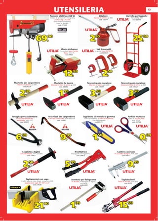 UTENSILERIA                                                                                                       13

                                          Paranco elettrico 450 W                                       Oliatore                         Carrello portasacchi
                                          Dotato di arresto d’emergenza,                        Canna ﬂessibile, gr.300                       Portata kg.200
                                               portata kg.125/200                                    cod.18877                                  cod.21753
                                              (tiro singolo/doppio),
                                                  cavo in acciaio
                                                     cod.27108




                           69,          90
                                                                                            2,    50
                                                                                                                                                 25,           90


                                                        Morsa da banco                                Set 3 morsetti
                                                       In acciaio, base tonda                    In ghisa, mm.25-50-75
                                                            ﬁssa, mm.75                                cod.15919
                                                              cod.7955




                                                           12,99                                           2,50
 Martello per carpentiere                         Martello da banco                       Mazzetta p muratore
                                                                                                   per                             Mazzetta p muratore
                                                                                                                                            per
     Manico in legno, gr.300                Manico in ﬁbra di vetro, gr.200                Manico in legno, gr.10
                                                                                                            gr.1000               Manico in ﬁbra di vetro, gr.800
          cod.28236 6                                cod.19831                                   cod.19839                                 cod.19842



        2,    99
                                                      1,   99
                                                                                            3,        99
                                                                                                                                            3,    50




Tenaglia per carpentiere                Tirachiodi per carpentiere                 Taglierino in metallo e gomma                           Forbici multiuso
    In acciaio temperato                In acciaio verniciato, mm.600x18            Lama a trapezio, 5 lame di ricambio,                   Lama in acciaio inox,
     verniciato, mm.225                             cod.24406                                 con tagliaspago                                 mis. 6.3/4”
         cod.25277                                                                              cod.19733                                      cod.20733




   6,99                                                9,99                                    1,50                                                       0,99
           Scalpello a taglio                                              Rivettatrice                                       Calibro a corsoio
        Con paramano, mm.16x300                                      Impugnature in gomma                                  In cassetta di legno, mm.200
                cod.18867                                                 cod.18875
                                                                          cod.18                                                     cod.18611




            2,    50
                                                             5,     99
                                                                                                                                          9,      99



               Tagliacornici con sega                                Strettoia per falegname                                       Tagliabulloni
         In abs, base a nido d’ape, lama mm.350                      In acciaio, manopola in legno,                            Testa in acciaio, mm.600
              angolazione tagli 45°-90°-22,5°                                    cm.5x20                                               cod.4115
                        cod.23638                                                cod.6420




                           21,     90
                                                                    1,     99
                                                                                                                               15,         99
 