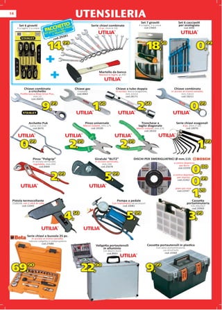 14
                                                       UTENSILERIA
                                                                                                               Set 7 giraviti                  Set 6 cacciaviti
                                               TTO                                                                                             per orologiaio
                                      CtHE et chiavi
       Set 6 giraviti                                               Serie chiavi combinate                   4 a taglio, 3 a croce

                                 PAiC vi i + tS llo
     4 a taglio, 2 a croce                                              12 pz. (mm.6-19)                          cod.23665                         cod.3094
                                    ra        e
                                 Set g + Mar
                                               1
                                           2938
                                       cod.

                                   14,99                                                                            18,50                                        0,99
                                 +
                                 +                                       Martello da banco
                                                                         Manico in legno, gr.300




           Chiave combinata                            Chiave gas                        Chiave a tubo doppia                              Chiave combinata
              a cricchetto                              Cromata                          In acciaio, bocca esagonale,                    In acciaio al cromo-vanadio,
        Proﬁlo bocca Maxi Drive Plus,                   cod.3063
                                                             063                                  mm.12x13
                                                                                                      .12x13                                      mm.13x13
                    m.13
                   mm.13                                                                          cod.28171
                                                                                                      .28171                                      cod.19211
                     26655
                 cod.26655



                             9,      99
                                                                     1,   50
                                                                                                            2,    50
                                                                                                                                                          0,     99


                Archetto Puk                                 Pinza universale                                  Tronchese a                   Serie chiavi esagonali
                 Lama mm.150                                Manici isolanti, mm.175                          taglio diagonale                      8 pz. (mm.2-10)
                   cod.8470                                       cod.18100                                Manici isolanti, mm.175                    cod.10076
                                                                                                                 cod.18102




        0,99                                         2,99                                      2,99                                                              1,99
                   Pinza “Poligrip”                                   Giratubi “BLITZ”                  DISCHI PER SMERIGLIATRICI Ø mm.115
                                                                                                                                         5
                   In acciaio verniciato,                             In acciaio verniciato,
                    regolabile, mm.250
                              ,                                              mm.230                                                        a centro depresso
                                                                                                                                                          esso
                                                                                                                                                             o
                                                                                                                                                per ferro
                         cod.8469
                              8469                                         cod.25678
                                                                                                                                               cod.22259 9
                                                                                                                                                             0,80
                                     2,99                                      5,99                                                       a centro depresso
                                                                                                                                             per marmo
                                                                                                                                              cod.22262
                                                                                                                                                       esso
                                                                                                                                                          o


                                                                                                                                                             0,99
                                                                                                                                            piani per inox
                                                                                                                                                         x



 Pistola termocollante                                                                    Pompa a pedale
                                                                                                                                             cod.22547
                                                                                                                                                             1,
                                                                                                                                                              20
                                                                                                                                                           Cassetta
 25(80)W, con 2 stick di colla                                                        Con manometro ed accessori                                        portaminuteria
        cod.12043                                                                            cod.10081                                                    Cm.29x23x7
                                                                                                                                                           cod.20969
                                                                                                                                                           c



                                               4,      50
                                                                                                   5,    99
                                                                                                                                                         3,      99



              Serie chiavi a bussola 25 pz.
                  In acciaio al cromo-vanadio,
                robusta valigetta in polipropilene
                           cod.27088
                                                                       Valigetta portautensili                      Cassetta portautensili in plastica
                                                                            in alluminio                                     Con vano portaminuterie,
                                                                             Cm.46x15,5x33                                         cm.47x27x25
                                                                               cod.8943                                             cod.14364




 69,90                                                      22,90                                                  9,99
 