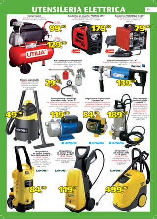 UTENSILERIA ELETTRICA                                                                                                                               15

             Compressori                                           Saldatrice ad inverter “FORCE 145”                          Saldatrice “NORDICA 4.161”
       2 Hp, aria aspirata 222 l/min,                                     3,5 kw, Ø elettrodi max mm.3,2,                        2,5 kw, Ø elettrodi max mm.3,2,
      pressione max 8 bar, lubriﬁcati
                                    ti                                  con accessori di saldatura e valigetta
                                                                                               ura                                  con accessori di saldatura
                                                  24 litri                           cod.28223 3                                                  314
                                                                                                                                             cod.9314
                                                cod.27883


                                            99,           90
                                                                                                 179,                90
                                                                                                                                                        79,          90


                                                   50 litri
                                                 cod.27884


                                         129,                90




                                                  Kit 5 pezzi per compressori                                        Trapano miscelatore “EV 18”
                                                  Pistola lavaggio, pistola soﬃaggio,                            1000 W, mandrino a cremagliera, raccordo M14
                                                 pistola gonﬁaggio, aerografo, spirale                                           cod.13633
                                                              cod.23052




    Bidone aspiratutto
    1000 W, capacità lt.18,
    completo di accessori,
    sacchetto raccoglitore
      e ﬁltro in spugna
         cod.28336
                                    29,             90
                                                                                                                                 139,               90



                                             Elettropompa centrifuga                      Regolatore di pressione                                     Elettropompa
                                             autoadescante “BGM 7”                             “GENYO 8A”                                             sommergibile
                                         Per acque ad uso domestico e irrigazione.       Per elettropompe di superﬁcie,                                 “DOMO 7”
                                              Corpo e girante in acciaio inox,            protezione integrata contro la                               Per acque cariche
                                            potenza Hp 1, portata l/min 20÷60,           marcia a secco, portata 10 mc/h,
                                                                                                                    mc/h,
                                                                                                                     c                                (fosse biologiche e
                                                    altezza mt.38÷26                             con manometro
                                                                                                     manometr                                          pozzi di raccolta).
                                                         cod.8078                                   cod.24521                                           Corpo e motore
                                                                                                                                                         in acciaio inox,

49,90                                        119,90                                      54,90 189,90                                                  potenza Hp 0,75,
                                                                                                                                                    portata l/min 100÷320,
                                                                                                                                                        altezza mt.7,5÷2
                                                                                                                                                           cod.15185




                    Idropulitrice                      Idropulitrice                                                          Idropulitrice
                  ad acqua fredda                    ad acqua fredda                                                         ad acqua calda
                “SKIPPER JUNIOR 17”                  “TYGER EXTRA”                                                             “XTR 1007”
                      1700 W, 120 bar,                 2100 W, 140 bar,                                                        2100 W, 135 bar,
                    portata max 360 l/h,             portata max 450 l/h,                                                    portata max 420 l/h,
                      2 lance, pistola,            lancia, pistola e diﬀusore                                               temperatura max 80°C,
                                                           cod.26803                                                            lancia, pistola
                   diﬀusore schiumogeno
                     e spazzola rotante                                                                                           cod.25292
                         cod.27912




               84,             90
                                                       119,               90
                                                                                                                   499,                 90
 