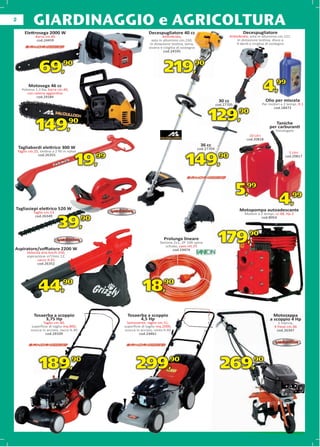 2
              GIARDINAGGIO e AGRICOLTURA
        Elettrosega 2000 W                                            Decespugliatore 40 cc                                        Decespugliatore
               Barra cm.40                                                     Antivibrato,                                Antivibrato, asta in alluminio cm.151.
                cod.24459                                               asta in alluminio cm.150.                               In dotazione testina, disco a
                                                                       In dotazione testina, lama,                             4 denti e cinghia di sostegno
                                                                      visiera e cinghia di sostegno
                                                                          era
                                                                                cod.24595




                  69,            90
                                                                                219,              90


           Motosega 46 cc
      Potenza 1,3 Kw, barra cm.40,
         con catena aggiuntiva
              cod.29184
                                                                                                                                               4,       99

                                                                                                                   30 cc                          Olio per miscela
                                                                                                                  cod.27705                    Per motori a 2 tempi, lt.1
                                                                                                                                                     cod.18472


                                                                                                           129,90
                149,                 90
                                                                                                                                       10 Litri
                                                                                                                                                      Taniche
                                                                                                                                                   per carburanti
                                                                                                                                                       Omologate

                                                                                                                                     cod.20818
                                                                                                       36 cc
    Tagliabordi elettrico 300 W
                            0                                                                         cod.27704
    Taglio cm.25, testina a 2 ﬁli in nylon
                                      ylon                                                                                                                     5 Litri


                                         19,      99
                                                                                             149,                  90
                cod.26355                                                                                                                                    cod.20817




                                                                                                                              5,99
Tagliasiepi elettrico 520 W
                   co                                                                                                            Motopompa autoadescante
                                                                                                                                             toadescante
                                                                                                                                                         4,         99

              Taglio cm.53
                         3                                                                                                          Motore a 2 tempi, cc.48, Hp 2
               cod.26349

                              39,
                                                                                                                                             cod.8054
                                             90



Aspiratore/soﬃatore 2200 W
                                                                                Prolunga lineare
                                                                             Sezione 2x1, 2P 10A spina
                                                                                schuko, cavo mt.25
                                                                                    cod.19474
                                                                                                                   179,               90

          Velocità aria km/h 250,
          aspirazione m3/min 12,
                sacco lt.45
                cod.26352




                 44,90                                            18,90
              Tosaerba a scoppio                         Tosaerba a scoppio                                                                           Motozappa
                   3,75 Hp                                     4,5 Hp                                                                               a scoppio 4 Hp
                    Taglio cm.40,                       Semovente, taglio cm.51,                                                                        1 marcia,
            superﬁcie di taglio mq.800,                superﬁcie di taglio mq.2000,                                                                   4 frese cm.36
            scocca in acciaio, sacco lt.40             scocca in acciaio, cesto lt.60                                                                  cod.26347
                     cod.29109                                  cod.24461




                  189,90                                      299,90                                                269,90
 