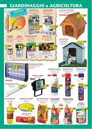 4
                         GIARDINAGGIO e AGRICOLTURA
                                                          Gocce per cani                 Gocce per gatti                        Cuccia per cani “LUCKY”
                                GIO
                            OMAG 0 nichelato
                                                         Elimina pulci e zecche.        Elimina e previene le             In legno, per cani di media grandezza,
                                                                                                                                                              a,
                                                         Per cani da 10 a 25 kg,        infestazioni da pulci.              cm.71x91x94 h, porta cm.32x45 h
                                     cm.4 BAYER           scatola da 4 pipette           Per gatti oltre 4 kg,                          cod.28513
                               LARE      ti                    cod.28939                 scatola da 4 tubetti
                         1 COL i 2 prodot
                                                                                                                                                                    89,           90
       ANTIPARASSITARI


                                                                                             cod.28942
                            ogn
       ANTIPARASSITAR
              AS




                                                                    22,         90
                                                                                                        12,         99
       AN




        Shampoo                  Po
                                 Polvere        Concentrato per cani                    Collare per cani
         per cani                per cani          Zecchicida, larvicida                Per zecche, pulci
       Elimina pulci     Contro acari, pulci,         e sterilizzante.              ed altri parassiti esterni.
      ed altri parassiti pidocchi e tabanidi,       Ideale per bagni e               Misura media (cm.48)                   Cuccia per cani
      esterni, ml.250           gr.75                spugnature, ml.5                      cod.28946                         In resina, per cani
                                                                                                                            di media grandezza

                                                                                                                                                                    49,90
        cod.28943            cod.28944                  cod.29189
                                                                                                                              c
                                                                                                                              cm.78x85x80 h,
                                                                                                                             po
                                                                                                                             porta cm.31x57 h
                                                                                                                                 cod.27397


    7,         99
                                   11,       50
                                                               6,       99
                                                                                                           9,      99




                                                         Sterminatore d’insetti
                                                         2 lampade da 8 W, griglia 2500 V,
                                                         raggio d’azione mq.50,

                          24,      90                    cm.34x10x26 h
                                                         cod.28692
                                                                                                   Insetticida in polvere
                                                                                                       Per formiche, millepiedi
                                                                                                         e insetti striscianti
                                                                                                                                    Insetticida spray
                                                                                                                                    Per mosche, zanzare,
                                                                                                                                    e insetti vari, ml.400
                                                                                                                                                                   Insetticida spray
                                                                                                                                                                   Per vespe, calabroni,
                                                                                                                                                                    ragni ecc., ml.750
                                                                                                          in genere, gr.250              cod.28931                      cod.26556
                                                                                                              cod.26557

                                                                   Proiettore alogeno
                                                                     400 W, col. Nero
                                                                       cod.25997




    Dissuasore per volatili
                    olatili
             Inox, ﬂessibile,
            80 spilli, cm.100
               cod.23329
                                    2,99                                                7,99                           2,99                        1,99                        7,99

    Olio di citronella               Candela alla citronella               Esca topicida fresca Concime liquido                      Concime liquido
       Per ﬁaccole e                   Con ciotola in alluminio,           Pronta all’uso, distrugge “UNIVERSALE”                   “SANGUE DI BUE”
       lanterne, lt.1                          Ø cm.14                     topi e ratti con una sola     Nutrizione completa          Aumenta la fertilità
         cod.22041                            cod.27891                       ingestione, gr.200          per le piante, lt.1          del terreno, lt.1
                                                                                  cod.24954                  cod.26547                   cod.26550                     Mastice
                                                                                                                                                                     p vegetali
                                                                                                                                                                     per g
                                                                                                                                                                   Per innesti e ferite
                                                                                                                                                                         nnesti
                                                                                                                                                                   delle piante, gr.500
                                                                                                                                                                        cod.27093


                         2,99                          0,99                                  1,99                       3,99                       4,99                        4,50
                                            Colla per topi
                                                         i
                                       Inodore e incolore, gr.80
                                              cod.5308
                                                d.5308
                                                d 5308


                                                       0,99
 