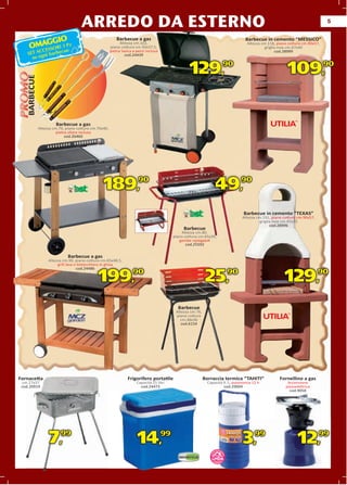 ARREDO DA ESTERNO                                                                                                                         5


         GGIO
                                                          Barbecue a gas                                                            Barbecue in cemento “MESSICO”
     OMA SSORI 3 Pz
                                                             Altezza cm.102,                                                         Altezza cm.118, piano cottura cm.90x57,
                                                       pian
                                                       piano cottura cm.50x37,5,                                                               griglia inox cm.67x40
        ECC      e   u                                 pietr lavica a pezzi inclusa
                                                       pietra
    SET A gni barbec
                                                                                                                                                      od.28999
                                                                                                                                                     cod.28999
                                                                cod.24439
      su o

                                                                                                   129,                    90
                                                                                                                                                          109,                 90
   BARBECUE




                       B b
                       Barbecue a gas
              Altezza cm.79, piano cottura cm.70x40,
                        pietra ollare inclusa
                             cod.26460




                                                 189,                  90
                                                                                                                   49,           90



                                                                                                                                   Barbecue in cemento “TEXAS”
                                                                                                                                  Altezza cm.191, piano cottura cm.90x57,
                                                                                                                                            griglia inox cm.45x33
                                                                                                                                                  cod.28996
                                                                                                Barbecue
                                                                                               Altezza cm.80,
                                                                                           piano cottura cm.65x35,
                                                                                              gambe ripiegabili
                                                                                                  cod.25592


                              Barbecue a gas
                                    ue
                   Altezza cm.90, piano cottura cm.65x48,5,
                        grill lava e bistecchiera in ghisa
                                          cchiera
                                    cod.24486
                                          4486


                                              199,                  90
                                                                                                              25,          90
                                                                                                                                                         129,               90



                                                                                             Barbecue
                                                                                            Altezza cm.76,
                                                                                            piano cottura
                                                                                              cm.48x36
                                                                                               cod.6154




Fornacetta                                                       Frigorifero portatile                       Borraccia termica “TAHITI”               Fornellino a gas
 cm.27x37                                                             Capacità 25 litri                        Capacità lt.1, autonomia 12 h              Accensione
 cod.20919                                                              cod.24473                                       cod.29004                        piezoelettrica
                                                                                                                                                           cod.9058




                   7,99                                               14,             99

                                                                                                                      TM
                                                                                                                                  3,     99
                                                                                                                                                                12,         99

                                                                                                                   TATA
                                                                                                                 LINDA
 