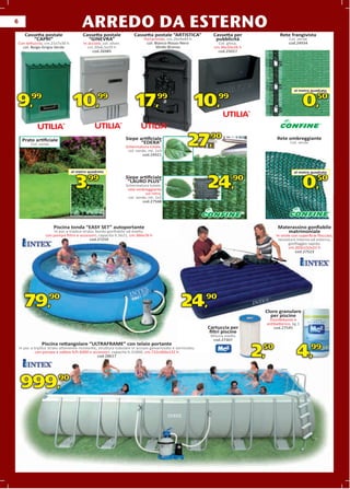 6
                                        ARREDO DA ESTERNO
       Cassetta postale                  Cassetta postale               Cassetta postale “ARTISTICA”            Cassetta per             Rete frangivista
           “CAPRI”                         “GINEVRA”                          Portariviste, cm.26x9x40 h         pubblicità                   Col. verde
Con tettuccio, cm.21x7x30 h              In acciaio, col. silver,              col. Bianco-Rosso-Nero             Col. ghisa,                 cod.24934
  col. Beige-Grigia-Verde                   cm.20x6,5x29 h                          Verde-Bronzo                cm.36x10x26 h
                                              cod.26985                                                           cod.25017




                                                                                                                                                 al metro quadrato
                                                                                                                                                  l       quadrato
                                                                                                                                                          q


9,         99
                                   10,            99
                                                                         17,          99
                                                                                                           10,    99
                                                                                                                                                        0,    50




     Prato artiﬁciale
           Col. verde
                                                                    Siepe artiﬁciale
                                                                           “EDERA”
                                                                    Schermatura totale,
                                                                     col. verde, mt. 1x3
                                                                                                       27,90                           Rete ombreggiante
                                                                                                                                               Col. verde


                                                                              cod.24421



                                  al metro quadrato                                                                                              al metro quadrato
                                                                                                                                                  l       quadrato
                                                                                                                                                          q
                                                                    Siepe artiﬁciale
                                     3,     99                       “LAURO PLUS”
                                                                    Schermatura totale,
                                                                     rete ombreggiante
                                                                               sul retro,
                                                                                                              24,        90
                                                                                                                                                        0,50
                                                                     col. verde, mt. 1x3
                                                                             cod.27568




                        Piscina tonda “EASY SET” autoportante                                                                           Materassino gonﬁabile
                        In pvc a triplice strato, bordo gonﬁabile ad anello,                                                               matrimoniale
                   con pompa ﬁltro e accessori, capacità lt.5621, cm.366x76 h                                                          In vinile con superﬁcie ﬂoccata,
                                              cod.27259                                                                                 tessistura interna ed esterna,
                                                                                                                                               gonﬁaggio rapido,
                                                                                                                                               cm.203x152x22 h
                                                                                                                                                   cod.27523




       79,90                                                                                       24,90                          Cloro granulare
                                                                                                                                    per piscine
                                                                                                                                   Disinfettante e
                                                                                                                                  antibatterico, kg.1
                                                                                                              Cartuccia per           cod.27545
                                                                                                               ﬁltri piscine
                                                                                                               Misura media
                                                                                                                cod.27307
                 Piscina rettangolare “ULTRAFRAME” con telaio portante
    In pvc a triplice strato altamente resistente, struttura tubolare in acciaio galvanizzato e verniciato,
              con pompa a sabbia lt/h 6000 e accessori, capacità lt.31800, cm.732x366x132 h
                                                  cod.28617                                                                     2,50               4,99
    999,90
 