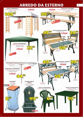 ARREDO DA ESTERNO                                                                                                                               7

    Gazebo “MAGNOLIA”                                                                                                                     Set birreria richiudibile
Struttura
Struttura in legno, telo in polietilene,
                            polietile                                                                                         In legno, struttura in acciaio, panche a 2 gambe,
           parasole, mt.3x4                                                                                                                tavolo cm.220x70x76 h
          col.Bianco e Verde                                                                                                                      cod.27391



149,                 90
                                                                                    99,            90


                                           e                                                                                      on
                                     anch                                                                                    che c
                              nibile                                                                                   ile an be
                         Dispo mt.3x3                                                                            ponibe a 3 gam
                                                                                                              Dis anch
                                                                                                                p




                                                                                                                  Set da giardino “CLASSIC”

                                                                                          45,                                                                    34,
                                                                                                                            In ghisa e legno
                                                                                                        90                                                                    90




                      Gazebo “GELSOMINO”
                                       ”
                  Struttura in acciaio, telo in poliestere,
                                                     stere,
                             parasole, mt.2x3
                            col.Bianco e Verde

                                                        22,           90
                                                                                                                             lo
                                                                                                                         Tavolo
                                                                                                                             772
                                                                                                                       cod.28772
                                                                                                                                   59,              90                     Sedia
                                                                                                                                                                         cod.28771



                                                                                           Panchina
                            e
                        anch                                                              cod.28770
                 nibile
            Dispo mt.3x3




                                                                                         49,90                            Set da giardino “PALMA”
                                                                                                                                               A”
                                                                                                                                       In ghisa e legno
                                                                                                                                                                  39,90
                                                                  e
                                                             anch
                                                       ibile 3x4
  Ombrellone “MUGHETTO”                           ispon 3 e mt.
                                                 D .2x
 Struttura in legno, telo in poliestere,          mt
     parasole, antivento, mt.3x3
          col.Bianco e Verdede




                                44,90                                                                                 59,90
                                                                                                                    Tavolo                                                Sedia
                                                                                                                  cod.26074                                             cod.26073
            Portariﬁuti                            Fontana in ghisa
             Riciclabile,                              “TREVI”                       Panchina
           cm.37,5x40x82 h                           Con rubinetto,                 cod.26072
             cod.29368                           verniciatura antiruggine
                                                    col. Verde-Grigio

                                                                                 Sedia in polipropilene                                              Tavolo in polipropilene
                                                                             Robusta, altezza cm.82, col. verde                                              Robusto, 4 gambe,
                                                                                         cod.27881                                                        cm.80x80x72 h, col. verde
                                                                                                                                                                cod.27882




  8,       50
                                                               99,          90
                                                                                                  6,      99
                                                                                                                                                            19,         99
 