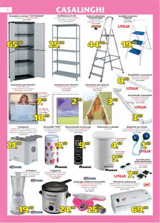 8
                                                              CASALINGHI
    Armadio in resina “TUTTOPIANI”                              Scaﬀalatura in kit                       Scala in alluminio                          Scaletta in acciaio
          Dimensioni cm.68x39x166 h                         In lamiera verniciata, 5 ripiani,             “EUROPIUMA”                                    “PRATIK”
                  cod.26469                                      aste intere o spezzate,                     Professionale,                                3 gradini
                                                                   cm.100x40x200 h                        6 gradini, h. cm.127                            cod.22046
                                                                                                               cod.27408




65,           90
                                                     25,           90
                                                                                                           44,              90
                                                                                                                                                        19,            99




                                                                                                                                                                  Stang
                                                                                                                                                                  Stanghetta a pressione
                                                                                                                                                                    In acciaio, sospensioni
                                                                                                                                                                       a


                                                                                                                                                   0,
                                                                                                                                                                     regolabili, cm.40÷60
                                                                                                                                                                     reg
                                                                                                                                                           70             cod.18380

      Zanzariera per ﬁnestre                                 Zanzariera per ﬁnestre                    Zanzariera per balconi
            In ﬁbra di vetro,                                  In poliestere, col.bianco,                 In poliestere, col.bianco,
      proﬁlo alluminio, col.avorio,                                   cm.150x180                                 cm.140x250
         estensibile, reversibile                                      cod.18920                                  cod.19946
                                         cm.70x50
                                         (est. 132x50)                                                                                                            Scorritenda estensibile
                                         cod.24067                                                                                                                   In acciaio, applicabile
                                                                                                                                                                      a soﬃtto e a parete,

                                      7,    99
                                                                                   2,       99
                                                                                                                                       3,       99                        cm.114÷210
                                                                                                                                                                           cod.17048


                                         cm.100x70
                                         (est. 192x70)
                                         cod.24068


                                 10,99                                                                                                                                 3,99
              Tostapane                       Dosacaﬀè “POP”              Telecomando universale                        Pattumiera a pedale                      Magnete per tende
     500 W, timer con spegnimento              Si adatta ad ogni tipo       Controlla ﬁno a 8 apparecchi                          In plastica              A calamita, in vetro acrilico con
    automatico, segnale sonoro a ﬁne            di caﬀettiera moka            contemporaneamente                                                         eﬀetto perlato, fettuccia in organza
    doratura, vassoio raccoglibriciole               cod.27221                       cod.27563                                                                       cod.27901
               cod.29173

                                                                                                                                                 lt.5 quadrata
                                                                                                                                                 lt.5
                                                                                                                                                 cod.27214
                                                                                                                                                 co
                                                                                                                                                  od.27214


21,90                                                         4,50                            9,99                                         4,50  lt.14 tonda
                                                                                                                                                 lt
                                                                                                                                                 lt.14 t d
                                                                                                                                                                                  1,50
                                                                                                                                                 cod.27216
                                                                                                                                                 co
                                                                                                                                                  od.27216


                                                                                                                                                5, 99
                                                                                                                                                                           Carrelli porta
                                                                                                                                                                         elettrodomestici
                                                                                                                                                                         Regolabili cm.40÷60,
                                                                                                                                                                              con fermo
                                                                                                                                                                                   fe
                                                                                                                                                                             c
                                                                                                                                                                             cod.1
                                                                                                                                                                             cod.19821
                        Frullatore                       Friggitrice

                                                                                                                                                                 7,    99
                   200 W, caraﬀa ml.400,        900 W, capacità olio lt.0,8,
                    lame in acciaio inox         temperatura regolabile,
                        cod.28187                   ﬁltro anti-vapori
                                                       cod.28892

                                                                                     Grattugia elettrica ricaricabile                           Macchina sottovuoto
                                                                                            2 rulli in acciaio inox estraibili,          300 W, in ABS, aspirazione e saldatura
                                                                                                  batterie ricaricabili,                  automatica, barra saldante cm.33.
                                                                                                   supporto a parete,                         In dotazione 10 sacchetti
                                                                                                       col. assortiti                                 cod.27198
                                                                                                        cod.28679




              19,          99
                                                                  24,            90
                                                                                                          25,            90
                                                                                                                                                                     69,            90
 