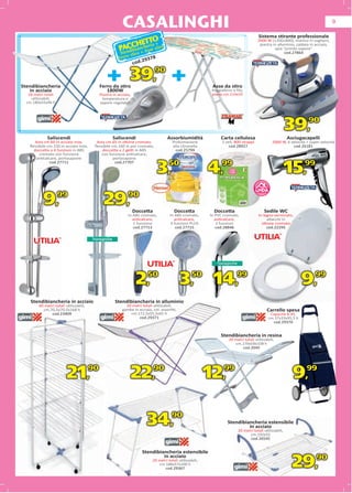 CASALINGHI                                                                                                                 9

                                                                                                                                          Sistema stirante professionale
                                                                       TTO                                                               2000 W (1200+800), manico in sughero,
                                                           AC c A   CHE eria +
                                                          Ptendibian+ h sse stiro
                                                                                                                                          piastra in alluminio, caldaia in acciaio,
                                                                                                                                                   spia “pronto vapore”
                                                          S                                                                                              cod.27864
                                                               stiro
                                                         Ferro        9378
                                                                  od.2



                                                 + 39, +
                                                                    c
                                                                               90
Stendibiancheria                              Ferro da stiro
                                                        tiro                                                  Asse da stiro
   in acciaio                                    1800W                                                        Poggiaferro a ﬁlo,
   18 metri totali                            Piastra in acciaio,                                             piano cm.114x33
     utilizzabili,                             temperatura e
  cm.180x55x96 h                              vapore regolabili




              Saliscendi                              Saliscendi                      Assorbiumidità               Carta cellulosa
                                                                                                                                                             39,        90

                                                                                                                                                             Asciugacapelli
       Asta cm.60 in acciaio inox,         Asta cm.65 in ottone cromato,                 Profumazione              2 veli, 800 strappi              2000 W, 6 velocità + super velocità
    ﬂessibile cm.150 in acciaio inox,     ﬂessibile cm.160 in pvc cromato,
                                                                      mato,              alla citronella
                                                                                              citrone a                cod.28927
                                                                                                                       cod.289                                 cod.26181
      doccetta a 4 funzioni in ABS            doccetta a 2 getti in ABS
                                                                      S                    cod.25799
                                                                                           cod.2579
                                                                                           cod 2579
         cromato con funzione                con funzione anticalcare,e,
        anticalcare, portasapone                     portasapone


                                                                                3,     50
                                                                                                             4,    99
                                                                                                                                                             15,      99
                cod.27711                             cod.27707



                                                                                                                                             TM




                                                                                                                                          TATA
                                                                                                                                         LINDA

           9,        99
                                                29,            90

                                                                    Docce
                                                                    Doccetta              Doccetta             Doccetta                      Sedile WC
                                                               In ABS cromato,          In ABS cromato,      In PVC cromato,              In legno verniciato,
                                                                  anticalcare,             anticalcare,         anticalcare,                   attacchi in
                                                                  1 funzione            3 funzioni PLUS          2 funzioni                 ottone cromato
                                                                  cod.27713                cod.27715            cod.28846                      cod.22295




                                                                        2,50                   3,50 14,99                                                            9,99
    Stendibiancheria in acciaio                        Stendibiancheria in alluminio
         40 metri totali utilizzabili,                       20 metri totali utilizzabili,
           cm.70,5x70,5x168 h                              gambe in acciaio, col. assortiti,                                                      Carrello spesa
               cod.23409                                       cm.172,5x55,5x91 h                                                                  Capacità lt.45,
                                                                    cod.29371                                                                     cm.37x33x95,5 h
                                                                                                                                                    cod.29370


                                                                                                                   Stendibiancheria in resina
                                                                                                                       20 metri totali utilizzabili,
                                                                                                                          cm.170x58x108 h
                                                                                                                              cod.3940




                          21,            90
                                                                22,            90
                                                                                                             12,    99
                                                                                                                                                               9,      99




                                                                          34,90                                        Stendibiancheria estensibile
                                                                                                                                in acciaio
                                                                                                                             20 metri totali utilizzabili,
                                                                                                                                   cm.192x55
                                                                                                                                   cod.26545


                                                                         Stendibiancheria estensibile
                                                                                  in acciaio
                                                                             20 metri totali utilizzabili,
                                                                                cm.188x57x100 h
                                                                                   cod.29367
                                                                                                                                                               29,          90
 