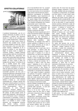 Il problema fondamentale per chi si è
sempre interessato di politica e che ha
contribuito a portarci alla situazione
attuale è il fatto di non concepire una
cosa in realtà semplicissima. L'obbiettivo
dei politici non deve essere vincere le
elezioni!!! Non avrebbe senso vincerle
con questi cittadini! A meno che....non si
fosse interessati a fare una volta eletti i
propri interessi. L'obbiettivo di chi si
occupa di politica in una democrazia
degna di questo nome è svegliare le
coscienze, rendere i cittadini partecipi
preoccupandosi della loro formazione fin
dalle basi della loro educazione, farli
sentire parte attiva dello Stato attraverso
il lavoro, ascoltare le loro richieste i loro
bisogni. La frase “l'Italia è fatta ora
bisogna fare gli italiani” è l'antitesi di ciò
che si sarebbe dovuto fare. Inutile
costruire un contenitore se non si ha di
cui riempirlo. Il problema è che non c'è
stata da parte dei politici, la volontà di
costruire gli Italiani. Se mai il contrario.
Lasciandoli pascolare nel loro ozio e
consecutiva ignoranza, distraendoli con la
complicità dei media dai problemi reali,
che invece avevano bisogno di soluzioni.
E' evidente che tutto il sistema politico
italiano è basato su una struttura
insostenibile per i cittadini, perché anni
dopo anni il sistema politico si è chiuso in
se stesso divenendo esso stesso la sua
unica preoccupazione. Ormai si
autoalimenta. Si sono intrecciati
meccanismi, strutture, alleanze, che
guardavano e guardano al mantenimento
del potere, al bene proprio prima di
quello della collettività. I fatti parlano da
soli :La formazione civica è inesistente,
l'informazione è controllata, il lavoro la
base su cui si poggia una nazione e rende
liberi i sui cittadini è ormai a livelli
disastrosi, con conseguente aumento
delle attività mafiose, criminali.
Chiedetevi a chi giova questa situazione?
chi ne trae beneficio? Chi l' ha causata?
La risposta è una sola. Chi è al comando.
Ora, una cosa è certa, chi è al comando ci
vuole restare e farà di tutto per restarci.
Addirittura costringendo un Presidente
della Repubblica quasi novantenne ad
abbassarsi a fargli da pezza d'appoggio.
Per questo Beppe Grillo urla pieno di
rabbia dal suo blog. Sono urla di protesta
di un cittadino consapevole che si stanno
schiacciando i suoi e i nostri diritti.
Che vuole risollevarsi, alzare la testa, ma
viene puntualmente schiacciato dal
potere ottenuto dall'ignoranza dei
cittadini e sostenuto dai media.
I privilegi che hanno acquisito per anni li
rende enormemente potenti. Distruggere
questo sistema è un lavoro immane,
difficilissimo da fare dall'interno e
soprattutto dall'alto. Bisogna cambiare la
gestione della repubblica dalle
fondamenta. Un esempio sono state le
elezioni politiche di febbraio in cui un
dato è saltato all'occhio più di tutti, il
successo del movimento 5 stelle.
La vittoria del m5s, in quel caso, non è
stata purtroppo la vittoria reale alla
quale il movimento ambisce. E' stato in
buona parte il risultato di un voto di
protesta fine a se stesso non supportato
da una presa di coscienza vera dei
cittadini. Il voto di quegli stessi cittadini
convinti di avere una possibilità nel dare
la fiducia a Bersani ad esempio. Per il
movimento 5 stelle il voto non deve
essere l' obbiettivo di chi si offre ad
amministrare la comunità. I “signori” che
lo fanno puntano a fare incetta di
consensi promettendo, facendo alleanze,
comprando, in una parola sola, illudendo,
con il solo scopo di andare a prendere
una poltrona. Fin quando i cittadini non
saranno consapevoli del reale valore
della loro scelta saranno facili prede di
questi “signori”. Questi voti non servono
al cambiamento. Non servono ai cittadini.
Non servono al movimento 5 stelle.
Servono Cittadini consapevoli che tutto il
meccanismo politico è da cambiare,
partendo dalle comunità. Ci vorrà del
tempo... tutto quello che serve..
Ma!...e si c'è un ma! I partiti non si
rendono conto che loro sono in realtà
sulla nostra stessa barca. Dove non potrà
la ragione, perché offuscata
dall'ignoranza volutamente tenuta alta,
potrà la fame, che ci vede benissimo.
Solo che con la fame non si ragiona.
Quindi quel poco che ci resta di lucidità
usiamolo bene perché poi non si potrà
più tornare indietro. Sarà un processo
lento ma è l' unico possibile in una
società civile. Per tirarsi fuori da questa
tempesta bisogna mantenere il timone
ben saldo. Sarebbe tutto più semplice se
si scendesse a compromessi, ma sarebbe
una finta vittoria. Vi siete chiesti come
mai le defezioni nel movimento a
differenza dei partiti escono subito allo
scoperto? Perché la strada del M5s è una
sola e chi non la percorre è fuori strada;
va da un altra parte. Ci vuole coerenza,
estrema coerenza. Altrimenti si cade nel
vizietto dei partiti che pur di accumulare
consensi si dividono in “correnti” per
lavare i panni sporchi in famiglia e
accontentare ora l' uno ora l' altro
affinché la baracca con i suoi burattini
vada avanti. Bisogna attuare un
programma basato sulle reali necessità
dei cittadini. Essi devono poter scegliere
della loro vita attraverso strumenti
democratici, come i referendum senza
quorum ad esempio.
Far capire alle persone che se non
scelgono loro in prima persona le priorità
dei propri bisogni, qualcuno lo farà
comunque al posto loro, pensando ai
propri, di bisogni. L' occasione fa l'uomo
ladro? Bene non bisogna dare occasioni!
Le amministrazioni devono essere
trasparenti e basate su sistemi di
controllo da parte dei cittadini per evitare
che ricadano nel vizietto di auto
sostenersi. Quando la maggioranza dei
cittadini avrà preso coscienza del suo
potenziale si potrà dire di essere
realmente in Democrazia. Di aver vinto.
Questo, semplicemente questo, è lo
scopo del movimento. Per questo è nato,
solo per questo. Per riprenderci ciò che è
nostro cominciando da ciò che è più
vicino a noi, le nostre comunità, i nostri
paesi, le nostre città, la nostra terra, il
nostro cibo, le nostre risorse. Per puntare
sulla redistribuzione del reddito con
politiche di lavoro ad alta intensità che
sfavoriscano introiti centralizzati nelle
mani di pochi, ridando libertà e dignità ai
cittadini resi schiavi da questa politica.
Per esigere il bene di tutti i cittadini, per il
bene comune. Ripeto, è solo una
questione di tempo, quando i cittadini
assaggeranno la vera libertà, capiranno
cosa gli è stato negato fin ora.
A quel punto , cari miei, vincere le
elezioni sarà solo un trascurabile effetto
collaterale.
EFFETTO COLLATERALE
 