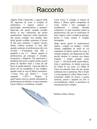 Racconto Appena finito l’intervallo, i ragazzi della 3B sapevano di avere il compito di matematica. I ragazzi, ansiosi e preoccupati, incominciarono a spostarsi. Sapevano che questo compito avrebbe deciso la loro valutazione del primo quadrimestre. Sapevano anche benissimo che questo compito non sarebbe stato facile perché avrebbe contenuto il lavoro di due anni scolastici. I ragazzi stavano dando l’ultima occhiata ai loro libri quando sentirono la professoressa dire con severità: <<Consegnate tutti libri e quaderni a me !>>.  Marco, appena la professoressa gli consegna il compito, incomincia a sfogliarlo. Tra espressioni e problemi non riesce a capirci niente, perciò pensa di chiedere aiuto a Luisa (la più brava in quella materia).  Luisa già dopo la prima ora ha completato il suo compito, quando sente la voce di Marco sussurrare: <<Luisa l’hai già finito?>>.  Luisa risponde: <<Si!!>>. Proprio in quell’istante entra la custode chiamando la professoressa al telefono; in quel momento Luisa e Marco si scambiano i compiti. Luisa riceve il compito in bianco di Marco e Marco quello completato di Luisa. Anche i loro compagni si scambiarono i risultati, facendo confusione. In quel momento rientra la professoressa che per la confusione di tutti i ragazzi, ritira i compiti in anticipo; perciò a Luisa rimane il compito incompleto.  Dopo alcuni giorni la professoressa riporta i compiti coi risultati: <<Sono rimasta soddisfatta di molti di voi soprattutto di Marco perché ha avuto il risultato migliore, ma dispiaciuta di altri perché durante le vacanze non hanno eseguito i propri compiti, come Luisa.>>. All’uscita della scuola Marco, triste e mortificato, le chiede scusa ma lei rifiuta le sue scuse. La rabbia di Luisa era talmente forte che per alcune settimane non si parlarono. Ma in fondo a Luisa dispiaceva vedere Marco triste e sconsolato. Infatti lei teneva a questa amicizia, perciò i rapporti tra loro si riconsolidarono. Infine si promisero di non passarsi più i compiti.  Stefania, Giulia, Xiaoyu  