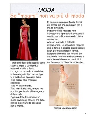 MODA   I problemi degli adolescenti sono spesso legati a due giudizi esteriori: moda e fisico. Le ragazze modello sono divise in tre categorie: tipo moda, tipo tv o addirittura tipo miss Italia. Tipo moda: alta, magra e straniera. Tipo tv: alta e rifatta. Tipo miss Italia: alta, magra ma non troppo, tacchi alti e seguace della moda. Ognuna delle tre esprime un modo diverso di essere, ma tutte hanno in comune la passione per la moda. E’ sempre stato così fin dai tempi dei tempi; ciò che cambiava era il modo di vestire.  Inizialmente le ragazze non indossavano i pantaloni, avevano il vestito per la Domenica e la divisa scolastica. Adesso la moda è del tutto rivoluzionata. Ci sono delle ragazze che si fanno in quattro tra palestra e sport per mantenersi in forma. Noi pensiamo che per fortuna c’è anche chi non bada all’apparenza e vede le modelle come manichini anche se cerca di copiarne lo stile.  Cecilia, Alessia e Sara Se "magra" non va più di moda 