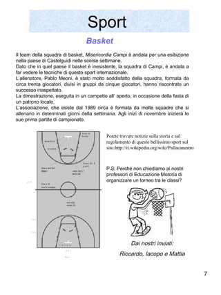 Sport  Il team della squadra di basket,  Misericordia Campi  è andata per una esibizione nella paese di Castelguidi nelle scorse settimane. Dato che in quel paese il basket è inesistente, la squadra di Campi, è andata a far vedere le tecniche di questo sport internazionale. L’allenatore, Pablo Meoni, è stato molto soddisfatto della squadra, formata da circa trenta giocatori, divisi in gruppi da cinque giocatori, hanno riscontrato un successo inaspettato.  La dimostrazione, eseguita in un campetto all’ aperto, in occasione della festa di un patrono locale. L’associazione, che esiste dal 1989 circa è formata da molte squadre che si allenano in determinati giorni della settimana. Agli inizi di novembre inizierà le sue prima partite di campionato. Basket Dai nostri inviati: Riccardo, Iacopo e Mattia Potete trovare notizie sulla storia e sul regolamento di questo bellissimo sport sul sito:http://it.wikipedia.org/wiki/Pallacanestro  P.S. Perché non chiediamo ai nostri professori di Educazione Motoria di organizzare un torneo tra le classi? 
