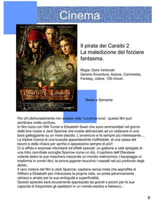 Cinema Nadia e Samanta Il pirata dei Caraibi 2  La maledizione del forziere fantasma. Regia: Gore Verbinski Genere Avventura, Azione, Commedia, Fantasy, colore, 150 minuti.  Per chi sfortunatamente non avesse visto “La prima luna”, questo film può sembrare molto confuso.  In film inizia con Will Turner e Elisabeth Swan che sono ammanettati nel giorno delle loro nozze e Jack Sparrow che evade abbracciato ad un cadavere in una bara galleggiante su un mare placido. L’avventura si fa sempre più interessante.... La triplice ricerca di una bussola apparetenente inaffidabile, di una cassa del tesoro e della chiave per aprirla ci appassiona sempre di più!! Ci si affida a sorprese ridondanti ed effetti speciali: un galeone a vele spiegate di una tribù cannibale accoglie Sparrow come un dio, il capitano dell’Olandese volante dietro la sua maschera nasconde un mondo malinconico; l’equipaggio si trasforma in zombi ittici; la piovra gigante risucchia i vascelli nel più profondo degli abissi.. Il vero motore del film è Jack Sparrow: capitano senza meta che approfitta di William e Elisabeth per rintracciare la propria rotta, un pirata perennemente ubriaco e amato per la sua ambiguità e superficialità.  Questo episodio sarà sicuramente apprezzato da grandi e piccini per la sua capacità di trasportare gli spettatori in un mondo esotico e fiabesco... 