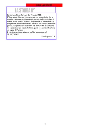 13
NOI E ...LO SPORT
La storia dell’inter ha inizio del 9 marzo 1908.
L’ Inter viene chiamata internazionale, nel senso di dire che la
squadra è aperta a tutti i giocatori, anche a quelli non italiani. L’
Inter è la mia squadra preferita perché oltre ad avere i miei co-
lori preferiti, sono nato interista e lo sarò per sempre. Per me la
partita più spettacolare è stata INTER-JUVENTUS e quella che
mi è piaciuta di più è stata l’ ultima, quella con assist di Ibrahimo-
vic e goal di Muntari.
E voi siete tutti interisti come me? Lo spero proprio!
W INTER W!!!
Vito Magistro, 2 A.
 
