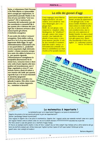 14
Che bella la mamma……. Avete mai pensato che noi non saremmo nati senza
la nostra mamma??
Pensateci, la nostra mamma ci ha allattato, cresciuto… a volte noi pensiamo
molto alle persone che hanno perso uno dei due genitori… secondo noi hanno
perso i loro punti di riferimento perché per tutti la mamma e il papà sono
fondamentali … Pensateci anche voi! Scommettiamo che vi commuoverete
come ci siamo commosse. Noi crediamo che per quanto riguarda i figli ma-
schi la figura paterna sia fondamentale e necessaria come del resto è fon-
damentale per le bambine l'esempio della figura materna, ci chiediamo inve-
ce quanto sia giusto per i genitori rinunciare alla per il "bene" dei figli,
perché la vita privata sia importante per tutti Vi dico che comunque vada la
mamma è sempre la mamma.
Maria De Palo
Salve, ci chiamiamo Calvi Vanessa
e De Palo Maria e ci piacerebbe
darvi consigli per risparmiare. In
quest’ultimo periodo l’Italia è vit-
tima di una così detta “crisi eco-
nomica”. Chi ci assicura,che
l’aumento del carburante non ab-
bia contribuito a causarla?? Be è
per questo che vi daremo dei con-
sigli che vi faranno arrivare a fine
mese.A parte gli scherzi.
L’etichetta energetica
È una scala che indica i consumi
energetica. Varia dalla a alla g,
però la e la f e la g non sono più
approvate dalla legge. Su ogni
elettrodomestico assicuratevi che
ci sia quest’ultima e , preferibil-
mente acquistate degli elettrodo-
mestici a basso consumo energe-
tico ossia che abbia la lettera a o
b . per quanto riguarda
l’illuminazione:vi consigliamo la
lampadina fluorescente ha la
stessa luce, consuma meno e dura
otto volte di più rispetto alla lam-
padina ad incandescenza. per il
frigo: regolatelo a circa 5°, non
tenerlo vicino a fonti di calore e
non inserire cibi caldi. per quanto
riguarda il pc e la tv:non lasciateli
in stand-by spegneteli
dall’interruttore centrale o to-
gliendo la spina. Che altro vi pos-
siamo dire, se volete risparmia-
re… mettetevi a lavoro!!!
Lo stile dei giovani d’oggi
Ciao ragazzi, sono Maria
voglio parlarvi di una
nostra era e propria ma-
nia: Messenger, per i ra-
gazzi msn.
Molti di noi spesso, non
riescono a resistere alla
tentazione di “chattare”
con gli amici per comu-
nicare , pur essendo di-
stanti. è una vera e pro-
pria mania perché a vol-
te pur avendo il numero
fisso dei nostri amici ci
troviamo più comodi an-
dare a contattarci su msn.
Anche io ho questa mania
però sono sempre stata at-
tenta prima di superare le
2 ore spengo il pc. a me
piace molto chattare con i
miei amici e credo anche
a voi, io non vi dico di
non andarci più, ma vi
dico di non superare il
tempo limite. Su msn si può
ascoltare musica, giocare
con gli amici ecc. Spero
che ascolterete il mio con-
siglio . Ci vediamo ciaoo!!
Maria De Palo 2D
Pagina
14
POSTA E…...
La matematica è importante !
La matematica per voi è importante? Ragazzi a voi piace la matematica?
Sapete che grazie a lei non sarete più presi in giro nei supermercati?
Anche i personaggi famosi la praticano?
Ciao ragazzi lo sapete che a me piace la matematica .Sapete che i ragazzi anche non essendo normali come noi e parlo
dei ragazzi famosi come la odiano come voi .ma voi la odiate davvero ??????????????? secondo me si perché
Per fare calcoli o cose del genere voi ci mettete troppo tempo.
Vi faccio un esempio:vostra madre vi dice di fare i compiti ma voi fate compiti tipo italiano arte e altre materie del ge-
nere ma mettete sempre per ultima invece per togliervi prima il peso di tutti quei numeri fatela per prima
questi sono miei consigli arrivederci
Barbara Magaletti.
 