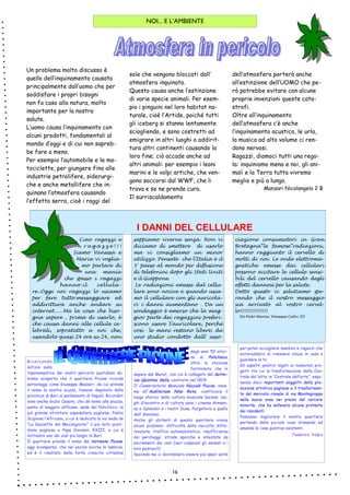 16
NOI... E L’AMBIENTE
degli anni ’50 intor-
no al Policlinico,
oltre la stazione
ferroviaria che lo
separa dal Murat, con cui è collegato dal Sotto-
via Quintino Sella, costruito nel 1929.
Il Conservatorio Musicale Niccolò Piccini, insie-
me all'Auditorium Nino Rota, costituisce il
luogo storico della cultura musicale barese; luo-
ghi d’incontro e di cultura sono i cinema Armeni-
se e Splendor e i teatri Duse, Purgatorio e quello
dell’ Anonima.
Anche gli abitanti di questo quartiere vivono
alcuni problemi: difficoltà della raccolta diffe-
renziata; traffico automobilistico; insufficienza
dei parcheggi; strade sporche e infestate da
escrementi dei cani (veri colpevoli gli animali o i
loro padroni?)
Secondo me ci dovrebbero essere più spazi verdi
Ricercando
notizie sulla
toponomastica dei nostri percorsi quotidiani ab-
biamo scoperto che il quartiere Picone ricorda
personaggi come Giuseppe Massari, da cui prende
il nome la nostra scuola, famoso deputato della
provincia di Bari al parlamento di Napoli. Ricordati
sono anche Giulio Cesare, che dà nome alla piazza,
punto di maggior afflusso, sede del Policlinico, la
più grande struttura ospedaliera pugliese; Publio
Scipione l’Africano, a cui è dedicata la via sede de
“La Gazzetta del Mezzogiorno” il più noto quoti-
diano pugliese e Papa Giovanni XXIII, a cui è
intitolato uno dei viali più lunghi di Bari.
Il quartiere prende il nome dal torrente Picone,
oggi scomparso, che nel secolo scorso lo lambiva,
ed è il risultato della forte crescita cittadina
per poter accogliere bambini e ragazzi che
eviterebbero di rimanere chiusi in casa a
guardare la tv.
Gli aspetti positivi legati ai numerosi pro-
getti tra cui la trasformazione della Cen-
trale del latte in “Centrale dell’arte”, espo-
nendo dieci importanti soggetti della pro-
duzione artistica pugliese e il trasferimen-
to del mercato rionale di via Montegrappa
nella nuova area nei pressi del carcere
minorile, che ha sollevato alcune proteste
dei residenti.
Possiamo migliorare il nostro quartiere
partendo dalle piccole cose stimando ed
amando le cose positive esistenti.
Federica Vulpis
Un problema molto discusso è
quello dell’inquinamento causato
principalmente dall’uomo che per
soddisfare i propri bisogni
non fa caso alla natura, molto
importante per la nostra
salute.
L’uomo causa l’inquinamento con
alcuni prodotti, fondamentali al
mondo d’oggi e di cui non sapreb-
be fare a meno.
Per esempio l’automobile e le mo-
tociclette, per giungere fino alle
industrie petrolifere, siderurgi-
che e anche metallifere che in-
quinano l’atmosfera causando
l’effetto serra, cioè i raggi del
sole che vengono bloccati dall’
atmosfera inquinata.
Questo causa anche l’estinzione
di varie specie animali. Per esem-
pio i pinguini nel loro habitat na-
turale, cioè l’Artide, poiché tutti
gli iceberg si stanno lentamente
sciogliendo, e sono costretti ad
emigrare in altri luoghi o addirit-
tura altri continenti causando la
loro fine; ciò accade anche ad
altri animali: per esempio i leoni
marini e le volpi artiche, che ven-
gono soccorsi dal WWF, che li
trova e se ne prende cura.
Il surriscaldamento
dell’atmosfera porterà anche
all’estinzione dell’UOMO che pe-
rò potrebbe evitare con alcune
proprie invenzioni queste cata-
strofi.
Oltre all’inquinamento
dell’atmosfera c’è anche
l’inquinamento acustico, le urla,
la musica ad alto volume ci ren-
dono nervosi.
Ragazzi, diamoci tutti una rego-
la: inquiniamo meno e noi, gli ani-
mali e la Terra tutta vivremo
meglio e più a lungo.
Manzari Nicolangelo 2 B
sappiamo viverne senza. Non vi
diciamo di smettere di usarlo
ma vi consigliamo un minor
utilizzo. Pensate che l’Italia è il
3° paese al mondo per diffusione
di telefonini dopo gli Stati Uniti
e il Giappone.
Le radiazioni emesse dal cellu-
lare sono nocive e quando usia-
mo il cellulare con gli auricola-
ri i danni aumentano . Da un
sondaggio è emerso che la mag-
gior parte dei ragazzini preferi-
scono usare l’auricolare, perché
così le mani restano libere; da
uno studio condotto dall’ asso-
ciazione consumatori in Gran
Bretagna“le famose”radiazioni,
hanno raggiunto il cervello di
molti di noi. Le onde elettroma-
gnetiche emesse dai cellulari
possono eccitare le cellule sensi-
bili del cervello causando degli
effetti dannosi per la salute.
Detto questo vi salutiamo spe-
rando che il nostro messaggio
sia arrivato al vostro cervel-
lo!!!!!!!!!!!!!!!
De Palo Maria, Vanessa Calvi 2D
Ciao ragazzi e
r a g a z z e ! ! !
Siamo Vanessa e
Maria vi voglia-
mo parlare di
una mania
che spesso i ragazzi
hanno:il cellula-
re..Oggi noi ragazzi lo usiamo
per fare tutto:messaggiare ed
addirittura anche andare su
internet......Ma la cosa che biso-
gna sapere , prima di usarlo, è
che causa danni alle cellule ce-
lebrali, sopratutto a noi che,
usandolo quasi 24 ore su 24, non
I DANNI DEL CELLULARE
 