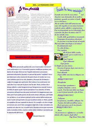 2
NOI... LA PENSIAMO COSI’
L’amicizia è un
valore prezioso che
lega solo le persone
che mostrano onestà e rispetto
reciproco.
Nel nostro gruppo ci sono tante
vere amiche con cui condividia-
mo emozioni, giornate belle e
altre anche tristi...
Abbiamo cercato sul dizionario
il significato di “ Amicizia”:
legame sentimentale basato su
affinità di idee e reciproca sti-
ma. Nel nostro cuore e’ inciso
che l’ amicizia e’ il più bel sen-
timento che esista al mondo.
Solo tra vere amiche che si vo-
gliono tanto bene se a volte si
sbaglia ci si perdona. Noi siamo
amiche da sei anni, abbiamo
condiviso insieme momenti
belli e anche tristi, ci siamo vo-
lute bene in qualsiasi circo-
stanza e definiamo la nostra
amicizia tra le più belle del
mondo. Passato del tempo si
sono aggiunte al nostro grup-
po altre amiche con cui stiamo
condividendo molte esperienze
e emozioni che non dimenti-
cheremo mai !!!
Speriamo che il nostro cuore
potrà far spazio a nuove ami-
cizie. Con questo articolo vo-
gliamo farvi capire che l’ ami-
cizia è un dono prezioso che
va sempre rispettato e non di-
menticate mai che basta solo
un gesto per far capire ad un
amica che nel tuo cuore occupa
un posto straordinario.
Noi, amiche per sempre !!!
Teresa Balsamo 3c e Annarita Vispo 3c
Molte persone,di qualsiasi età, sono innamorate. L’amore è l’
unico sentimento in cui le emozioni possono modificare qualsiasi cosa
dentro di noi (per sfortuna non l’aspetto esteriore) e provocano
sentimenti allucinanti. Quando si è pervasi da questa “malattia” non si
può descrivere nulla, tranne ciò che pensi di più al mondo: Lei o Lui,
unico obiettivo per la tua vita, desiderio, infuocato da timidezza e
voglia di coraggio per esprimerlo. Nel rivelare il tuo sentimento non
vedi oltre il tuo naso per la paura che hai del rifiuto, sembra che il
tempo rallenti e vada fotogramma per fotogramma, avendo l’ansia e
la fretta di sapere quale risposta percepisce il tuo orecchio. Un’altra
sensazione nell’esprimere dei propri sentimenti è la leggerezza per aver
fatto venir fuori quelle parole che da tanto tenevi soffocate, sudi freddo
ma sei felice e, in casi estremi, potresti anche svenire dall’emozione per
essere riuscito ad esprimerti; ora puoi accettare anche un rifiuto, perché
sei orgoglioso di aver superato te stesso/a. Un consiglio a te che mi leggi:
se è amore vero non ti fare scoraggiare dagli altri, ti devi arrendere solo
quando te lo dice lei o lui, a quattr’occhi. Quando arriva quel momento
tutto si cancella al 90%, mentre i residui della malattia ti serviranno per
le opportunità del futuro.
Giovanni Greco 2 A
Innamorarsi di una persona
Secondo voi esiste la vera amici- zia?
Questa è una domanda che in molti ci
poniamo, quando un amico ci tradi-
sce o ci da buca...
Ma in realtà i lati dell’amicizia non
sono solo negativi, in un amico troviamo
conforto, gioia, affetto e comprensione.
Ora vi proponiamo un test divertente dove
scoprirete che fiore di amica siete!?!?
Le tue amiche sono:
Sorelle delle quali fidarsi ciecamente
Compagne di avventura divertenti
Le persone a cui tieni di più al mondo
Hai mai detto una bugia a un’amica?
Assolutamente mai!
Si, a fin di bene…
Può capitare
Al di fuori della scuola,
quanto spesso vedi le tue a-
miche?
Ogni 3 giorni
Ogni settimana
Ogni giorno
Se litighi con una amica:
Fai pace il giorno dopo, non riesci a
non parlarle
Vuoi chiarirti
Impossibile: non riesci a litigare con
lei
MAGGIORANZA 1
Margherita
Sei una tipa spontanea e
semplice, limpida e senza
segreti. Non hai mai detto una bugia
e non lo farai neanche a fin di bene.
MAGGIORANZA 2
Tulipano
Sei generosa, sensibile e allegra. Sei
l’amica che tutti vorrebbero avere.
Ma ti apri poco con le tue friends.
MAGGIORANZA 3
Rosa
Sei premurosa e affettuosa e sei molto
attenta alle esigenze degli altri!
Siissy Antonacci Federica VulpiSiissy Antonacci Federica VulpiSiissy Antonacci Federica VulpiSiissy Antonacci Federica Vulpissss
 