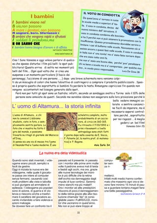 22
passato ed il presente: in passato
con i monitor alle prime armi molte
volte il padrone aveva mal di testa
e fastidi agli occhi, ma ora ,grazie
alle nuove tecnologie dei moni-
tor,è più difficile che la retina
dell’occhio sia danneggiata dagli
impulsi di luce continui. Saremo
meno stanchi ma più malati!!
Ora i monitor ad alte prestazioni
riducono,di poco,il danneggiamen-
to della retina grazie alla alta riso-
luzione chiamata “dpi” (è consi-
gliabile usare i FullHD/LCD, moni-
tor che usciranno in quest’anno.
Ma non si può stare troppo al
compu-
ter sen-
za ri-
metterci.
Infatti molti medici hanno confer-
mato che massimo ogni ora si de-
vono fare minimo 15 minuti di pau-
sa e guardare lontano,magari farsi
una bella passeggiatina.
Giovanni Grieco 2a
A
Quando sono stati inventati, i vide-
ogame erano piccoli, semplici e
facili da gestire.
Oggi è iniziata la nuova era dei
videogame, nella quale il giocato-
re passa ore intere al computer
senza fermarsi, causando così
molti problemi alla vista e talvolta
si può giungere ad ammalarsi di
epilessia. I videogame più popolari
sono di azione, di guerra e di vio-
lenza e riescono anche a trasfor-
mare il carattere del giocatore ac-
canito invitandolo a fare violenza e
azioni malvagie.
Se dovessi fare un confronto tra il
La nuova era della videoludicaLa nuova era della videoludicaLa nuova era della videoludicaLa nuova era della videoludica
Ciao ! Sono Vanessa e oggi volevo parlarvi di qualco-
sa che spesso disturba i film più belli: lo spot pub-
blicitario! Questo arriva di solito nei momenti più
belli del film…. Ogni qual volta che si crea una
suspense o un momento particolare (il bacio dei
personaggi, l’uccisione di una persona ……) dopo una breve schermata nera veniamo colpi-
ti da un miscuglio di colori che hanno l’obiettivo di costringerci a comprare il prodotto pubblicizzato . Spes-
so è proprio questo che soprattutto ai bambini fa perdere la testa. Rimangono capricciosi fin quando non
vengono accontentati nel bisogno generato dallo spot..
Però non per tutti gli spot sono un fastidio; infatti, secondo un sondaggio svolto a Torino solo il 10% delle
persone sono annoiate da questi. Secondo me sarebbe idoneo non esagerare sulla loro proiezione perché è
bello vedere immagini co-
lorate e sentire canzonci-
ne facili da imparare, ma è
necessario sapersi control-
lare perché , soprattutto
per noi ragazzi … è meglio
goderci un bel film!
Vanessa Calvi 2D
I bambini
I bambini vivono nel
B uio,non possono
A mare i genitori, non possono
M angiare, bere. Sfortunati i
B ambini che vengono rapiti e sfruttati
I soldati li prendono,ma
NNNN ON SANNO CHE
I bambini hanno bisogno d’amore e di affetto.
NATASCIA TARANTINO
ANNA MONTAGNA 2B
IL VOTO IN CONDOTTA
Da quest’anno e’ tornato in tutte
le scuole medie e superiori d’ Ita-lia. il voto in condotta, deciso dalnuovo ministro dell’ istruzione. Ilvoto in condotta condanna alla bocciatu- ra sesi ha 5 perché non si può ottenere la promozione con lainsufficienza. Questo provvedimento dovrebbe servire alimitare i casi di bullismo nelle scuole. Nonostante ciò siassiste ancora a questi fatti nelle scuole. Il voto in condottain Italia non e’ una novita’ ma e’ stato fatto tornare dopoche era stato tolto anni fa.
me non e’ stata una buona idea, perche’ puo’ penalizzarechi va bene a scuola ma si e’ comportato , per qualche mo-tivo , in modo poco responsabile. Luca De Giosa 2B
L’ uomo di Altamura... la storia infinita
L’uomo di Altamura... e chi
non lo conosce! L’abbiamo
studiato, visto in foto, o sem-
plicemente sentito parlare. La
foto che vi mostro ha fatto il
giro del mondo, e possiamo
trovarla su ritagli di giornale dal Marocco
all’Iraq...
Si pensa sia una via di mezzo tra l’uomo
di Neanderthal e l’uomo moderno. È uno
scheletro completo, molto
probabilmente di un caccia-
tore, di circa cm 160-165.
Fu ritrovato il 7/10/1993 e i
primi rilevamenti a livello
antropologo sono stati fatti
il giorno dopo nella caverna da E. Vacca,
F. Potente (sì, la nostra prof. di matema-
tica) e P. Ragone.
Asia Iurlo 3A
 
