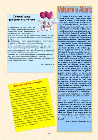 23
Come si sente
qualcuno innamorato
Un innamorato si può sentire bene o ma-
le, a seconda della ragazza come lo tratta.
Se una ragazza lo tratta bene e lo tiene in
considerazione lui si sente innamora-
to,ma se lei non chiama mai, non saluta,non tiene mai l’altro in consi-
derazione, a quel punto o la lascia o anche tenta invano di capire il
perché.
Questo è successo a me. La ragazza che mi piaceva nei primi giorni
mi salutava, mi chiamava, mi teneva in considerazione.
Ma dopo i primi giorni lei non mi salutava,non mi chiamava,non mi
teneva in considerazione,ero stanco, stufo non sopportavo più di
parlare prima con le amiche perché loro glielo dicessero, ma io non
le potevo neanche parlare. Stavo sul punto di lasciarla quando lo fece
lei. Così io la salutai e rimanemmo amici ma….
Era inverno e io e un mio amico eravamo vicino a casa sua e mi pre-
sentò la sua amica, che mi apparve simpatica a prima vista.
Chi legge questo testo deve capire che nella vita ci sono tante perso-
ne che vogliono bene.In bocca al lupo….
Vito Costantini II A
L’amore fa bene o fa male?
Secondo voi l’amore fa bene o fa male?
Per me l’amore fa bene se si è innamorati di una persona e se lei
ama te. Ma secondo me l’amore si deve affrontare con coraggio
perché bisogna prendere la strada giusta che il cuore consiglia.
L’amore secondo me è la cosa più importante in un adolescente
perché fa vedere la persona com’è veramente. Gli effetti più
comuni dell’amore sono: diventare rossa davanti al tuo amore,
respirare molto velocemente e sentire il cuore che batte fino a
scoppiare. La cosa più brutta invece è che i genitori non sanno
accettare il fatto che ormai stiamo crescendo e che noi abbiamo
bisogno di fare le nostre esperienze e non seguire quelle di altri.
Però qualche volta l’amore fa male quando noi non riusciamo a
trovare la nostra strada e siamo indecisi sulle scelte da fare. Ma la
cosa peggiore è quando l’amore diventa odio perché ci si sofferma
per troppo tempo su un errore, a volte banale. In una coppia. perciò
io dico: pensate alla vita e alle cose positive tra di voi e sarà un
amore eterno! Alessia Gagliardi 2A
Il 7 maggio io e la mia classe, tra chiac-
chiere e cori ultras, siamo arrivati presso
Aliano e Valsinni. Si deve sapere che nel
primo paese Carlo Levi fu mandato in esi-
lio, al cosiddetto confino, solo perchè in
disaccordo con le leggi del duce e nel suo
libro “Cristo si è fermato ad Eboli” docu-
mentò la mentalità arretrata di quella gen-
te e le antiche leggende di quei luoghi. Quì
abbiamo potuto osservare le bizzarre case
con gli occhi, attribuite alle fattucchiere ed
abbiamo potuto ammirare il bellissimo paesag-
gio dominato dai Calanchi. Dopo pranzo, inve-
ce, siamo andati a Valsinni, dove ci attendeva
Erminio, il cantastorie che ci ha proiettati
nella Valsinni del “500 e ci ha invitati a par-
lare e a pensare secondo la mentalità
dell’epoca. Ci ha anche narrato la triste sto-
ria legata a quel borgo medioevale, la storia
di Isabella Morra, una giovane ragazza di
famiglia nobile ritrovatasi orfana in tenera
età ed accomunata col padre dalla passione
per la poesia; sarà proprio questa, assieme al
fiume Sinni, suo consigliere, a farle compa-
gnia fino alla morte, all’età di 26 anni, per
mano dei suoi tre fratelli, solo per il sospetto
di una presunta simpatia verso un generale
spagnolo. Erminio, inoltre, per narrarci del
destino crudele di questa giovane ragazza, si
è fermato per ben tre volte, scegliendo tra
la scolaresca una ragazza (per ogni tappa)
per impersonare il ruolo di Isabella e anche io
ho avuto l’onore di vestire i suoi panni e sono
stata sorpresa per l’essermi rispecchiata in
alcuni punti della sua descrizione.
Al termine della visita a questo borgo piccolo,
ma capace di racchiudere in sè tanta tristez-
za, siamo tornati nel pullmann, su cui abbiamo
trascorso altre tre ore prima di arrivare a
Bari.
Non vorrei concludere banalmente
quest’articolo dicendo le solite cose: che non
mi dimenticherò mai questa gita e via dicendo
ma vorrei invitare a sognare un posto dove
non si soffre ingiustamente, dove ognuno può
esprimere il proprio parere senza essere ri-
preso, dove ognuno fa del proprio meglio per
un futuro migliore.... può sembrare banale
ma, chissà se, prima o poi, “il sogno realtà
diverrà”!
Maria Chiara Limongelli II A
 