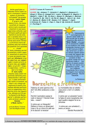 24
La Redazione ringrazia la SOMED DISTRIBUZIONI per aver contribuito alla stampa di questa copia del nostro Giornalino
Anche quest’anno ce
l’abbiamo fatta! Siamo riu-
sciti a terminare il nostro
numero di giornalino
“utilizzando” una grande
risorsa: i nostri alunni.
E’ proprio così!
Senza di loro, che hanno
accettato di rimanere
un’ora in più a scuola per
cimentarsi in una nuova
esperienza culturale o per
continuare quella già speri-
mentata lo scorso anno,
non ci sarebbe stato il nu-
mero che state leggendo.
Forse sarà anche l’ultimo!
La struttura oraria dal
prossimo anno non renderà
più possibile l’ora opzionale
e … chissà!
E’ stata comunque una bel-
la avventura e molti ragaz-
zi, nonostante la sesta ora,
si sono seriamente impe-
gnati per informarsi in mo-
do opportuno, per comuni-
care in modo corretto le
proprie idee, per condivi-
dere con gli altri i tempi,
le esperienze, i cattivi u-
mori e le risate.
E’ stato bello!.
Insieme siamo andati nel
profondo dell’animo prea-
dolescenziale o nello spa-
zio, ci siamo soffermati
sulla realtà circostante, sui
Valori e sui consigli per
migliorare la nostra vita;
insieme abbiamo perfezio-
nato le competenze infor-
matiche oltre che linguisti-
che, abbiamo scritto per
“La Gazzetta del Mezzo-
giorno” e abbiamo parteci-
pato ad alcuni concorsi.
Insieme
a”Modo nostro…”
prof.ssa Bianca Traversa
prof.ssa Magda Lorusso
<< Amate ciò che è pulito e
bello: la poesia, la musica,
l’arte, il sogno, la fantasia.
Benedite il Signore che vi dà
la possibilità di viaggiare
senza biglietti, gratuitamen-
te lungo i meridiani e i pa-
ralleli non soltanto del
globo ma dell’esistenza>>
(don Tonino Bello)
LA REDAZIONE
DOCENTI:Lorusso M.Traversa B.
ALUNNI: 2A -Antonacci T.-Costantini V.-Gagliardi A.-Giannocaro R.-
Giorgio S.-Grieco G.-Limongelli M.C.-Loseto- M.Magaletti B.-Magistro V.-
Manzulli L.-Vulpis F. 2B -De Giosa L.-Manzari N.-Montagna A.-Montrone
V.-Tarantino N. 2D -Calvi V.-De Palo M.-Magno R. -Nero G. 3A -Iurlo
A.-Montesu M.-Muolari D.3B -Bandura I.3C -Balsamo T.-Caputo
S.Schiavone M.-Tamma A.-Vispo A.-Vispo G. 3D-Autorino M.-Donatelli
A.-Faccilongo F.
Interessante
il coinvolgimento di
alcune classi della no-
stra scuola per la parte-
cipazione alle storie di
“Nick il Bullo”, una spe-
cie di narrazione colletti-
vo sul bullismo che vede
impegnate diverse scuo-
le del Comune di Bari.
Ne verrà fuori un libro i
cui diversi capitoli saran-
no creati dai ragazzi del-
le scuole primarie e se-
condarie di Bari.
Le storie create da noi ci
sembrano belle e… me-
ritiamo di essere pubbli-
cati. Ma non siamo noi a
giudicare e quindi… vin-
ca il migliore;
l’importante non è vince-
re( magari) ma è sempre
essere partecipi. Buone
Vacanze.
La Redazione
La mortadella dice al coltello:
cosa provi x me? e il coltello: -
affetto-!
il colmo per un pizzaiolo? avere
la figlia di nome margherita che
ogni quattro stagioni fa la ca-
pricciosa
il colmo per uno scheletro?...
avere un amico
Davide Muccolari3A
Fabbrica di carta igienica chiu-
de!!! Gli affari andavano a roto-
li...!
Perché il pomodoro passa le
notti in bianco? ? Perché l'insa-
lata... russa!!!
Il colmo per un fotografo?
Mettere a fuoco un ghiacciaio!
Cosa ci fa un chicco di cafè sot-
to la doccia? si lavazza!
 