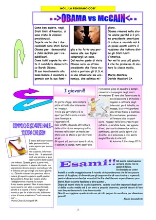 3
richiedono gioco di squadra o sempli-
cemente la compagnia degli amici.
Attenzione! E’ vero che favoriscono la
socializzazione e stimolano i
ragazzi a coltivare degli
interessi, però talvolta, se
troppe, le attività portano
allo stress fisico e mentale.
In conclusione, possiamo
affermare che lo sport
aiuta i ragazzi nella loro crescita psi-
cofisica, e sarebbe bene, per ognuno
di noi, praticarlo almeno due volte a
settimana, perché con lo sport ci si
diverte, ci si emoziona e ci si sente
meglio!!!Parola di atlete!!!!
M. Autorino F. Faccilongo III D
Al giorno d’oggi, sono sempre
più le attività che interessa-
no i ragazzi.
Tra le più gettonate c’è lo
sport perché li aiuta a scari-
care l’energia e
l’aggressività.
Essi infatti, dovendo affrontare
delle attività non sempre gradite,
trovano nello sport un modo per
stare con se stessi e per distrarsi
un po’.
Gli sport più praticati sono il calcio,
il basket, la danza, tutti sport che
I giovani!!
NOI... LA PENSIAMO COSI’
glia e ha fatto una pro-
messa alle sue figlie:
comprargli un cane.
Dal nostro punto di vista
Obama sarà un ottimo
presidente che forse riu-
scirà a portare gli U.S.A.
in una situazione sia eco-
nomica, che politica mi-
Come ben sapete, negli
Stati Uniti d’America, ci
sono state le elezioni
presidenziali.
Sapete anche che i due
candidati sono stati Barak
Obama per i democratici
e John McCain per i re-
pubblicani.
Come tutti sapete ha vin-
to il candidato democrati-
co Barak Obama.
Il suo insediamento alla
Casa bianca è avvenuto a
gennaio con la sua fami-
gliore.
Obama rimarrà nella sto-
ria anche perché è il pri-
mo presidente americano
di colore e secondo noi è
un passo avanti contro il
razzismo che tuttora divi-
de gli Stati Uniti
d’America.
Per noi la cosa più giusta
è che ha promesso di aiu-
tare la classe media.
Marco Montesu
Davide Mucolari 3A
Gli esami preoccupano
sempre di più noi ra-
gazzi di terza.
Se chiedete ai vostri
fratelli o sorelle maggiori come li ricorda vi risponderanno che le loro paure
erano di sbagliare, di dimenticare gli argomenti e di non riuscire a superarli;
però vi diranno anche che sono stati facili e che li hanno superati senza pro-
blemi. Non so come facciano a dire questo! .
Dopo gli esami inizia la scuola superiore, questo vuol dire separarsi dagli ami-
ci della scuola media ed è un vero e proprio dramma, perché alcuni di loro
non frequenteranno la tua stessa scuola.
Non ti scoraggiare: questo è solo un piccolo pegno da ascoltare per diventare
grandi!
Alessia Donatelli 3D
È’ stato dall’osservazione
delle persone che ho
preso spunto per questo
articolo.
Ho scoperto, informan-
domi, che la personali-
tà di una persona si può
capire anche dalle scarpe
che indossa. Queste, però, a parer mio,
devono sì piacere, sì essere alla moda, ma
soprattutto devono essere comode per chi
le indossa per garantirgli una buona giorna-
ta... Quando conosci una persona, oltre a
notare gli aspetti negativi e quelli positivi
del carattere, finisci per notare anche
l’abbigliamento e quindi: la scarpe.
Il mio onesto parere? Non è tanto impor-
tante vestirsi con abiti o scarpe firmate,
perché è la nostra la“firma” migliore al
mondo e per far sì che sia tale, dobbiamo
prima di tutto presentarci “così come sia-
mo”…
Maria Chiara Limongelli IIA
 