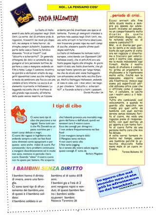 4
che l’obesità provoca una mortalità mag-
giore del fumo e dell’alcool, quindi voi
tenetevi caro il vostro cuore .
Ecco dei consigli per dimagrire :
1 non andare frequentemente nei fast
food
2 non mangiare sempre dolci
3 Mangiate tanta verdura
4 non usare tanto olio
5 fate tanto jogging
Se ci tenete alla vostra salute seguite
questi consigli. E’ tutto da
Barbara Magaletti
Ci sono tanti tipi di
cibo che piacciono a noi
ragazzi. Siamo tutti cer-
ti che Mc Donald sia un
pasto nutritivo per i
nostri corpi delicati e magri.
Ci sono dei ragazzi in Inghilterra che
andando sempre e solo nei fast food
sono diventati come ippopotami e per
questo sono anche malati di cuore. Pur
conoscendo i loro problemi continuano
a mangiare disordinatamente ed in modo
non sano, mettono in pericolo i loro
cuore. Essendo “obesi” il nostro cuore
non ha spazio per battere. Ho scoperto
I tipi di cibo
La festa di Hallo-
ween è una delle più popolari negli Stati
Uniti. La notte del 31 ottobre orde di
ragazzini, travestiti nei modi più dispa-
rati, ma sempre in tema horror, da
streghe,vampiri,scheletri, bussano alle
porte delle case e fanno la fatidica
domanda: ”trick or treat?” cioè:
“dolcetto o scherzetto?”. In generale
ottengono dei dolci e caramelle da ag-
giungere al loro personale bottino da
portare a casa e mangiare vedendo un
film a tema. Lungo il cammino incontra-
no giardini e abitazioni ornate da sog-
getti spaventosi come zucche intagliate
in modo da sembrare una faccia con una
candela al loro interno. La zucca è un
elemento ricorrente in Halloween. La
leggenda racconta che si trattava di
una grande rapa scavata, all’interno
della quale veniva inserito un tizzone
ardente perchè diventasse una specie di
lanterna. Furono gli immigrati irlandesi a
portare tale usanza negli Stati Uniti, ma,
una volta arrivati in territorio americano,
non trovarono grosse rape ma vasti campi
di zucche, elessero queste ultime quali
degne sostitute.
La festa di Halloween ha lontane radici
europee, coincidendo con Ognissanti (All’
hallowee even), che in antichità era una
festa pagana legata alle streghe. Ai giorni
nostri è solo una festa divertente, che gli
europei hanno ignorato per lungo tempo,
ma che da alcuni anni viene festeggiata
con entusiasmo anche nella vecchia Euro-
pa. Anch’io festeggio Halloween, andando
di casa in casa, con i miei amici, nei nego-
zi per chiedere: “dolcetto o scherzet-
to?”, e facendo scherzi a tutti i passanti.
Davide Mucollari 3A
…periodo di crisi…
Eccoci arrivati alla fine
della scuola madia e sem-
pre più spesso noi adole-
scenti iniziamo ad assume-
re un comportamento molto
d i v e r s o d a q u e l l o
dell’infanzia. Ragazze, sta-
te notando anche voi di
essere cambiate???
Bhè, io sì. Giorno per gior-
no mi sento e mi vedo cam-
biata da ogni punto di vista:
ora noi ragazze ci divertia-
mo a truccarci per valoriz-
zare il nostro viso, seguia-
mo la moda indossando capi
firmati. Anche il nostro
modo di studiare è cambia-
to: prima un argomento lo
studiavamo e lo ripetevamo
molte volte, finchè non lo
sapevamo esporre come
una filastrocca; invece oggi
siamo più superficiali per-
ché abbiamo altre cose che
ci attirano come il compu-
ter, il cellulare, le uscite
con i nostri amici o il tele-
visore.
Tutto sta cambiando così
velocemente, e quando mi
guardo allo specchio non
rivedo più quel volto da
bambina con quel sorriso
sereno senza nessuna feri-
ta al cuore, ma vedo una
ragazza piena di responsa-
bilità, con quel sorriso un
po’ spento e con tante feri-
te al cuore fatte da una
persona molto cara che mio
ha delusa.
A volte vorrei tornare in-
dietro nel tempo, essere
una bambina perché le gi-
nocchia sbucciate fanno
meno male di un cuore in-
franto…
Teresa Balsamo 3C
bambino al di sotto di18
anni.
I bambini gia a l’età di 2
anni vengono rapiti e ven-
duti, di questi bambini fan-
no i bambini solda-
to,poveri bambini.
Natascia Tarantino 2B
I bambini hanno il diritto
di vivere, avere una fami-
glia.
Ci sono tanti tipi di sfrut-
tamento dei bambini,uno
di questi è il bambino sol-
dato:
il bambino soldato è un
NOI... LA PENSIAMO COSI’
Io spero che nel
Io spero che nel
Io spero che nel
Io spero che nel
mondo non ci sia
mondo non ci sia
mondo non ci sia
mondo non ci sia
più lo sfruttamen
più lo sfruttamen
più lo sfruttamen
più lo sfruttamen
to dei bambini.
to dei bambini.
to dei bambini.
to dei bambini.
TARANTINO 2B
 