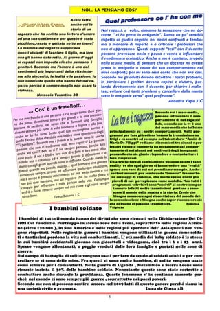 5
Noi ragazzi, a volte, abbiamo la sensazione che un do-
cente “ ci ha preso in antipatia”. Siamo un po’ sensibili
rispetto ai giudizi negativi nei nostri confronti e tendia-
mo a mancare di rispetto e a criticare i professori che
non ci apprezzano. Questi rapporti “tesi” con il docente
possono provocare ansia e paura e vanno a influenzare
il rendimento scolastico. Anche a me è capitato, proprio
nella scuola media, di pensare che un docente mi avesse
preso in antipatia a causa del suo comportamento nei
miei confronti; poi mi sono resa conto che non era così.
Secondo me gli adulti devono ascoltare i nostri problemi,
in particolare i genitori devono capirci e aiutarci, par-
lando direttamente con il docente, per chiarire i malin-
tesi, evitare così tanti problemi e cancellare dalla mente
tutte le antipatie verso“ quel professore”.
Annarita Vispo 3°C
NOI... LA PENSIAMO COSI’
Avete letto
anche voi la
storia di un
ragazzo che ha scritto una lettera d’amore
ad una sua coetanea e per questo è stato
picchiato,rasato e gettato sotto un treno?
La mamma del ragazzo supplicava
questi violenti di lasciare il figlio, ma loro
non gli hanno dato retta. Al giorno d’ oggi
ai ragazzi non importa ciò che pensano i
genitori. Secondo me l’amore è uno dei
sentimenti più importanti della vita insie-
me alla sincerità, la lealtà e la passione. Io
non condivido quello che hanno fattoal ra-
gazzo perché è sempre meglio non usare la
violenza.
Natascia Tarantino 2B
I bambini soldato
I bambini di tutto il mondo hanno dei diritti che sono elencati nella Dichiarazione Dei Di-
ritti Del Fanciullo. Purtroppo in alcune zone della Terra, soprattutto nelle regioni Africa-
ne (circa 120.000 ), in Sud America e nelle regioni più sperdute dell’ Asia,questi non ven-
gono rispettati. Nelle regioni in guerra i bambini vengono utilizzati in guerra come solda-
ti e tantissimi perdono la vita nei combattimenti. L’ età media dei baby soldato è la stessa
in cui bambini occidentali giocano con giocattoli e videogame, cioè tra i 6 e i 13 anni.
Spesso vengono allontanati, o peggio venduti dalle loro famiglie e portati nelle zone di
guerra.
Sul campo di battaglia di solito vengono usati per fare da scudo ai soldati adulti o per con-
trollare se ci sono delle mine. Fra questi ci sono molte bambine, di solito vengono usate
come schiave per i comandanti. Nella guerra di Uganda , Mozambico e Sierra Leone sono
rimaste incinta il 30% delle bambine soldato. Nonostante questo sono state costrette a
combattere anche durante la gravidanza. Questo fenomeno e’ in continuo aumento per-
cheè nel mondo ci sono sempre più guerre , soprattutto nei paesi poveri.
Secondo me non si possono sentire ancora nel 2009 fatti di questo genere perché siamo in
una società civile e avanzata. Luca de Giosa 2B
Secondo voi i mass-media,
possono influenzare il com-
portamento di noi ragazzi?
Beh, secondo me la tv è uno
dei mass-media che influisce
principalmente su i nostri comportamenti. Molti pro-
grammi per fare più odiens basano la trasmissione su
litigi e su scontri ad esempio nel talent show “Amici di
Maria De Filippi” vediamo discussioni tra alunni e pro-
fessori e questo comporta un mutamento del compor-
tamento di noi alunni nei confronti degli insegnanti
pensando che sia giusto rispondere o controbattere i
loro rimproveri.
Un altro fattore di cambiamento possono essere i tanti
reality tv che ogni giorno ci fanno vedere una “realtà”
spesso non vera da cui noi prendiamo esempio. Anche i
cartoni animati pur sembrando “innocui” trasmetto-
no messaggi di violenza, che molto spesso quelli più
piccoli di noi percepiscono come modello. Non tutti i
programmi televisivi sono “nocivi” al nostro compor-
tamento infatti molte trasmissioni portano a cono-
scere il mondo della musica o la storia. Credo che
bisogna conoscere ogni sfaccettatura del mondo del-
la comunicazione e bisogna anche saper riconoscere ciò
che di buono ci possono trasmettere. Federica
Vulpis 2a
… Cos’ è un fratello??…
Per me mio fratello è una persona a cui tengo tanto. Ogni gior-
no che passa diventiamo sempre più grandi e la mia preoccu-
pazione di perderlo, nel senso che si formerà una famiglia,
diventa sempre più forte. A volte tendiamo a litigare e alla fine,
anche se lui ha torto, basta quel suo meraviglioso sorriso e
quella faccina dolce che dalle mie labbra viene spontaneo dirgli:
“Ti perdono”. Secondo me i fratelli e le sorelle sono le uniche
persone che non ci tradiranno mai, vero ragazzi? Lo pensate
anche voi così?? Beh, io sì l’ ho sempre pensato, perché loro
sono parte di noi e tradire loro vuol dire farlo a loro stessi. Mio
fratello ora è cresciuto ed è sempre pronto a difendermi e a
darmi consigli giusti quando sono in difficoltà. Quando rivedo le
foto di quando era piccolo, ricordo… quel bambino che giocava
sorridendo sempre, pronto ad affrontare qualunque situazione;
ma il tempo è passato velocemente ed ora vedo davanti a me
non più quel bambino, ma un ragazzo che ha molta forza e
coraggio per affrontare i mille pericoli della vita. Comunque
andrà a finire, rimarrà sempre nel mio cuore e gli vorrò sempre
tanto bene.
Teresa Balsamo 3 C
 