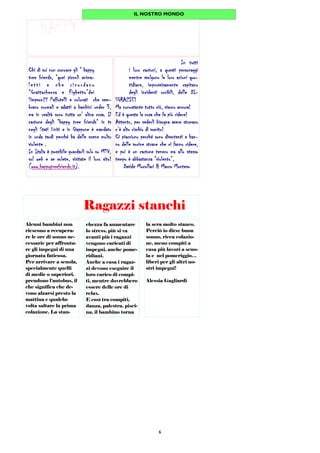 6
Ragazzi stanchi
chezza fa aumentare
lo stress, più si va
avanti più i ragazzi
vengono caricati di
impegni, anche pome-
ridiani.
Anche a casa i ragaz-
zi devono eseguire il
loro carico di compi-
ti, mentre dovrebbero
essere delle ore di
relax.
E così tra compiti,
danza, palestra, pisci-
na, il bambino torna
la sera molto stanco.
Perciò io dico: buon
sonno, ricca colazio-
ne, meno compiti a
casa più lavori a scuo-
la e nel pomeriggio…
liberi per gli altri no-
stri impegni!
Alessia Gagliardi
Alcuni bambini non
riescono a recupera-
re le ore di sonno ne-
cessarie per affronta-
re gli impegni di una
giornata faticosa.
Per arrivare a scuola,
specialmente quelli
di medie o superiori,
prendono l’autobus, il
che significa che de-
vono alzarsi presto la
mattina e qualche
volta saltare la prima
colazione. La stan-
IL NOSTRO MONDO
Chi di voi non conosce gli “ happyChi di voi non conosce gli “ happyChi di voi non conosce gli “ happyChi di voi non conosce gli “ happy
tree friends, “quei piccoli anima-tree friends, “quei piccoli anima-tree friends, “quei piccoli anima-tree friends, “quei piccoli anima-
l etti e che ri cordanol etti e che ri cordanol etti e che ri cordanol etti e che ri cordano
“Grattachecca e Fighetto”dei“Grattachecca e Fighetto”dei“Grattachecca e Fighetto”dei“Grattachecca e Fighetto”dei
Simpson?? Paffutelli e colorati che sem-Simpson?? Paffutelli e colorati che sem-Simpson?? Paffutelli e colorati che sem-Simpson?? Paffutelli e colorati che sem-
brano normali e adatti a bambini under 3,brano normali e adatti a bambini under 3,brano normali e adatti a bambini under 3,brano normali e adatti a bambini under 3,
ma in realtà sono tutta un' altra cosa. Ilma in realtà sono tutta un' altra cosa. Ilma in realtà sono tutta un' altra cosa. Ilma in realtà sono tutta un' altra cosa. Il
cartone degli “happy tree friends“ in tvcartone degli “happy tree friends“ in tvcartone degli “happy tree friends“ in tvcartone degli “happy tree friends“ in tv
negli Stati Uniti e in Giappone è mandatonegli Stati Uniti e in Giappone è mandatonegli Stati Uniti e in Giappone è mandatonegli Stati Uniti e in Giappone è mandato
in onda tardi perché ha delle scene moltoin onda tardi perché ha delle scene moltoin onda tardi perché ha delle scene moltoin onda tardi perché ha delle scene molto
violente .violente .violente .violente .
In Italia è possibile guardarli solo su MTV,In Italia è possibile guardarli solo su MTV,In Italia è possibile guardarli solo su MTV,In Italia è possibile guardarli solo su MTV,
sul web e se volete, visitate il loro sito!sul web e se volete, visitate il loro sito!sul web e se volete, visitate il loro sito!sul web e se volete, visitate il loro sito!
((((www.happytreefriends.itwww.happytreefriends.itwww.happytreefriends.itwww.happytreefriends.it).).).).
In tuttiIn tuttiIn tuttiIn tutti
i loro cartoni, a questi personaggii loro cartoni, a questi personaggii loro cartoni, a questi personaggii loro cartoni, a questi personaggi
mentre svolgono le loro azioni quo-mentre svolgono le loro azioni quo-mentre svolgono le loro azioni quo-mentre svolgono le loro azioni quo-
tidiane, improvvisamente capitanotidiane, improvvisamente capitanotidiane, improvvisamente capitanotidiane, improvvisamente capitano
degli incidenti orribili, delle DI-degli incidenti orribili, delle DI-degli incidenti orribili, delle DI-degli incidenti orribili, delle DI-
SGRAZIE!SGRAZIE!SGRAZIE!SGRAZIE!
Ma nonostante tutto ciò, vivono ancora!Ma nonostante tutto ciò, vivono ancora!Ma nonostante tutto ciò, vivono ancora!Ma nonostante tutto ciò, vivono ancora!
Ed è questa la cosa che fa più ridere!Ed è questa la cosa che fa più ridere!Ed è questa la cosa che fa più ridere!Ed è questa la cosa che fa più ridere!
Attento, per vederli bisogna avere stomacoAttento, per vederli bisogna avere stomacoAttento, per vederli bisogna avere stomacoAttento, per vederli bisogna avere stomaco
c’è alto rischio di vomito!c’è alto rischio di vomito!c’è alto rischio di vomito!c’è alto rischio di vomito!
Ci piacciono perché sono divertenti e han-Ci piacciono perché sono divertenti e han-Ci piacciono perché sono divertenti e han-Ci piacciono perché sono divertenti e han-
no delle vocine strane che ci fanno ridere,no delle vocine strane che ci fanno ridere,no delle vocine strane che ci fanno ridere,no delle vocine strane che ci fanno ridere,
e poi è un cartone tenero ma allo stessoe poi è un cartone tenero ma allo stessoe poi è un cartone tenero ma allo stessoe poi è un cartone tenero ma allo stesso
tempo è abbastanza “violento”,tempo è abbastanza “violento”,tempo è abbastanza “violento”,tempo è abbastanza “violento”,
Davide Mucollari & Marco MontesuDavide Mucollari & Marco MontesuDavide Mucollari & Marco MontesuDavide Mucollari & Marco Montesu
 