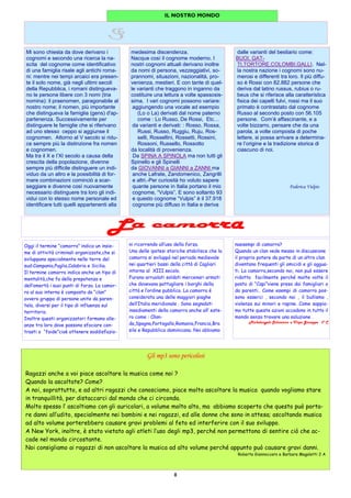 8
ni ricorrendo all’uso della forza.
Una delle ipotesi storiche stabilisce che la
camorra si sviluppò nel periodo medievale
nei quartieri bassi della città di Cagliari
intorno al XIII secolo.
Furono arruolati soldati mercenari armati
che dovevano pattugliare i borghi della
città e l’ordine pubblico. La camorra è
considerata una delle maggiori piaghe
dell’Italia meridionale . Sono segnalati
insediamenti della camorra anche all’ este-
ro come : Olan-
da,Spagna,Portogallo,Romania,Francia,Bra
sile e Repubblica dominicana. Noi abbiamo
naesempi di camorra?
Quando un clan vede messo in discussione
il proprio potere da parte di un altro clan
diventano frequenti gli omicidi e gli aggua-
ti. La camorra,secondo noi, non può essere
ridotta facilmente perché molte volte il
posto di “Capi”viene preso dai famigliari o
da parenti.. Come esempi di camorra pos-
sono esserci , secondo noi , il bullismo ,
violenza sui minori e rapine. Come sappia-
mo tutte queste azioni accadono in tutto il
mondo senza trovare una soluzione .
Michelangelo Schiavone e Vispo Giuseppe 3° C
Oggi il termine “camorra” indica un insie-
me di attività criminali organizzate,che si
sviluppano specialmente nelle terre del
sud:Campania,Puglia,Calabria e Sicilia.
Il termine camorra indica anche un tipo di
mentalità,che fa della prepotenza e
dell’omertà i suoi punti di forza. La camor-
ra al suo interno è composta da “clan”
ovvero gruppo di persone unite da paren-
tela, diversi per il tipo di influenza sul
territorio.
Inoltre questi organizzatori formano alle-
anze tra loro dove possono sfociare con-
trasti o “faide”cioè ottenere soddisfazio-
IL NOSTRO MONDO
Gli mp3 sono pericolosi
Ragazzi anche a voi piace ascoltare la musica come noi ?
Quando la ascoltate? Come?
A noi, soprattutto, e ad altri ragazzi che conosciamo, piace molto ascoltare la musica quando vogliamo stare
in tranquillità, per distaccarci dal mondo che ci circonda.
Molto spesso l’ ascoltiamo con gli auricolari, a volume molto alto, ma abbiamo scoperto che questo può porta-
re danni all’udito, specialmente nei bambini e nei ragazzi, ed alle donne che sono in attesa; ascoltando musica
ad alto volume porterebbero causare gravi problemi al feto ed interferire con il suo sviluppo.
A New York, inoltre, è stato vietato agli atleti l’uso degli mp3, perché non permettono di sentire ciò che ac-
cade nel mondo circostante.
Noi consigliamo ai ragazzi di non ascoltare la musica ad alto volume perché appunto può causare gravi danni.
Roberta Giannoccaro e Barbara Magaletti 2 A
Mi sono chiesta da dove derivano i
cognomi e secondo una ricerca la na-
scita del cognome come identificativo
di una famiglia risale agli antichi roma-
ni: mentre nei tempi arcaici era presen-
te il solo nome, già negli ultimi secoli
della Repubblica, i romani distingueva-
no le persone libere con 3 nomi (tria
nomina): il praenomen, paragonabile al
nostro nome; il nomen, più importante
che distingueva la famiglia (gens) d'ap-
partenenza. Successivamente per
distinguere le famiglie che si riferivano
ad uno stesso ceppo si aggiunse il
cognomen. Attorno al V secolo si ridu-
ce sempre più la distinzione fra nomen
e cognomen.
Ma tra il X e l’XI secolo a causa della
crescita della popolazione, divenne
sempre più difficile distinguere un indi-
viduo da un altro e la possibilità di for-
mare combinazioni cominciò a scar-
seggiare e divenne così nuovamente
necessario distinguere tra loro gli indi-
vidui con lo stesso nome personale ed
identificare tutti quelli appartenenti alla
medesima discendenza.
Nacque così il cognome moderno. I
nostri cognomi attuali derivano inoltre
da nomi di persona, vezzeggiativi, so-
prannomi, situazioni, nazionalità, pro-
venienza, mestieri. E con tante di quel-
le varianti che traggono in inganno da
costituire una lettura a volte spassosis-
sima. I vari cognomi possono variare:
aggiungendo una vocale ad esempio
(Lo o La) derivati dal nome paterno
come : Lo Russo, De Rossi, Etc…
da varianti e derivati: : Rosso, Rossa,
Russi, Russo, Ruggiu, Ruju, Ros-
selli, Rossellini, Rossetti, Rossini,
Rossoni, Russello, Rossotto
da località di provenienza.
Da SPINA A SPINOLA ma non tutti gli
Spinello e gli Spinelli
da GIOVANNI a GIANNI a ZANNI ma
anche Lafrate, Zandomenico, Zangrilli
e altri.-Per curiosità ho voluto sapere
quante persone in Italia portano il mio
cognome, “Vulpis”. E sono soltanto 93
e questo cognome “Vulpis” è il 37.918
cognome più diffuso in Italia e deriva
dalle varianti del bestiario come:
BUOI, GAT-
TI,TORTORE,COLOMBI,GALLI. Nel-
la nostra nazione i cognomi sono nu-
merosi e differenti tra loro. Il più diffu-
so è Rossi con 82.882 persone che
deriva dal latino russus, rubius o ru-
beus che si riferisce alla caratteristica
fisica dei capelli fulvi, rossi ma il suo
primato è contrastato dal cognome
Russo al secondo posto con 56.105
persone. Com’è affascinante, e a
volte bizzarro, pensare che da una
parola, a volte composta di poche
lettere, si possa arrivare a determina-
re l’origine e la tradizione storica di
ciascuno di noi.
Federica Vulpis
 