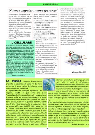 9
Nuovo computer, nuove speranze!Nuovo computer, nuove speranze!Nuovo computer, nuove speranze!Nuovo computer, nuove speranze!
Non ci stavo più nella pelle tanto
che mi sono incantato a vedere la
descrizione:
• Processore: AMD® Phenom
X4 64™ Quad-Core Q9500
• RAM: 3GB DDR3
• Hard Disk: 500GB Partizio-
nato con supporto di ripristino
• Scheda Grafica/Video:
n’Vidia con 512MB di RAM a
disposizione
Sistema Operativo: Microsoft®
Windows Vista™ Home
Premium.
Dopo averlo montato ho inco-
minciato a personalizzarlo così
facilmente come se lo conosce-
vo da molto tempo; inneffetti
dopo un po’ l’ho mandato in
Crash (schermata blu che ti
dice che hai combinato casino
totale)!! Per fortuna che sup-
portava il ripristino, se no AD-
DIO PC!!
Ovviamente il Windows Vi-
sta™ ha molte protezioni (per
me fin troppe) e quindi se si
tocca più del dovuto va in
Crash. I sistemi operativi
Windows™ sono stati sempre i
Domenica 23 Novembre 2008,
giorno della mia cresima, è stata
una giornata importante perché
ho avuto il dono dello Spirito
Santo ed anche un regalo specia-
le da parte del mio padrino!
Sabato 22 Novembre 2008, mio
padre arrivò a casa con uno sca-
tolone grande.
Avevo subito intuito che era un
computer dai disegni stampati
dall’ Hewlett-Packard® (HP®
Inevent™).
più vulnerabili dai virus perché,
essendo anche il più usato, le pro-
tezioni sono pochissime e con una
documentazione di trucchi, hack,
mod, ecc. Nel 2006 Bill Gates ge-
store Microsoft® Corp. ha deciso
di aumentare la sicurezza dei ser-
vizi Windows™, ottima idea ma
nella programmazione ci saranno
stati molti problemi di conflitti o
parametri errati oppure per altri
motivi. Fra un po’ di tempo, forse
nel 2009 uscirà Windows™ Seven
già noto per le versioni preliminari
su BitTorrent o su vari siti spe-
rando che si avrà più libertà di
gestione e meno problemi di risor-
se, come l’incompatibilità di molti
programmi in Vista™.
Giovanni Grieco 2°A
IL NOSTRO MONDO
IL CELLULARE
IL CELLULARE E’ UN MEZZO PER COMUNICARE
CON LE AMICHE, AVERE NOTIZIE SULLA GENTE.
MOLTE PERSONE PERO’SI CHIEDONO A CHE
SERVE IL CELLULARE E NON SI RENDONO CON-
TO CHE E’ MOLTO IMPORTANTE PERCHE’ PUO
ESSERE NECCESSARIO QUANDO ABBIAMO BISO-
GNO DI AIUTO. PERO’ BISOGNA STARE ATTEN-
TI: USANDOLO TROPPO SI SVUOTANO LE TA-
SCHE PER COMPERARE RICARICHE CHE CI PER-
METTONO DI NAVIGARE SU INTERNET, INVIARE
MESSAGGI .
AQUISTARE CANZONI O SUONERIE . CREDO
CHE CI SONO PERSONE CHE SENZA CELLURARE
NON VIVONO E IO SONO UNA DI QUELLE PER-
SONE IL CELLURARE ME LO PORTO SEMPRE DIE-
TRO PERCHE’ E UNA CHE NON SI SCORDA
MAI .ANCHE SE STO IN UN POSTO LONTANO
LO VADO A RIPRENDERE SUBITO PERCHE’ SEN-
TO CHE META’ DEL MIO CORPO L’ HO LASCIA-
TA A CASA.
ANNA MONTAGNA 2B
affermato che in tutto quel tempo, gli sono
stati tolti i punti di riferimento,
d’improvviso non sapevano più cosa fare, co-
me riempire i vuoti che aveva lasciato la mu-
sica, non riuscivano a studiare perché perde-
vano la concentrazione e non uscivano più
con gli amici. Insomma, è stato un test che ha dimo-
strato non solo l’importanza della musica, ma anche
quanto conti per i giovani avere dei punti di riferimen-
to.
È per questo che i ragazzi amano i programmi televisi-
vi come MTV e SKY , perché questi ultimi, offrono un
modello di persona da seguire, a volte anche sbagliato,
ma che fa sentire i ragazzi più sicuri di se stessi.
Infine, si deduce che, a volte, pur essendo sempre
super impegnati, andando sempre di corsa, quando ci si
ferma un po’ e ci si guarda intorno, ci si accorge di
essere soli o di non sapere chi seguire ed imitare; è
per questo che tutti ascoltano la musica, una medicina
contro la solitudine e la tristezza.
Michela Autorino 3^D
La musica…La musica, è sempre stata
presente un esigenza dell’ uomo fin dai tempi
antichi, ed è sempre stata definita una forma
d’arte che aiuta a comunicare.
E’, soprattutto una compagna imperdibile noi
ragazzi, infatti si può dire che siamo
“musicadipendenti”; non esiste un solo ragazzo che odi
la musica o che non la ascolti giornalmente. Io perso-
nalmente ascolto la musica tutti i giorni e non riesco a
farne a meno, la ascolto in qualsiasi momento, quando
sono triste, felice, spensierata, preoccupata… insom-
ma sempre. effettuato da MTV, 800 ragazzi tra i 14
e i 20 anni i quali sono stati, privati di musica per un
intero mese, Gli effetti collaterali, quali crisi di pani-
co, ingrassamento istantaneo, depressione, attacchi
violenti e aggressività. Ciò dimostra come la musica sia
importante per i ragazzi, e che senza di essa ci si sen-
te deboli , labili e insicuri, ma soprattutto soli.I giova-
ni che si sono prestati a questa ricerca, hanno comuni-
cato poi, i loro stati d’animo in quel mese, ed hanno
 