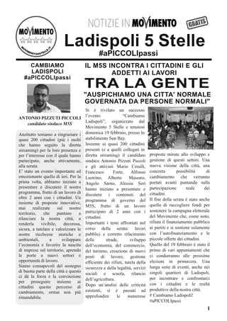 Anzitutto teniamo a ringraziare i
quasi 200 cittadini (più i molti
che hanno seguito la diretta
streaming) per la loro presenza e
per l’interesse con il quale hanno
partecipato, anche attivamente,
alla serata.
E’ stato un evento importante ed
emozionante quello di ieri. Per la
prima volta, abbiamo iniziato a
presentare e discutere il nostro
programma, frutto di un lavoro di
oltre 2 anni con i cittadini. Un
insieme di proposte innovative,
mai realizzate sul nostro
territorio, che puntano a
rilanciare la nostra città, a
renderla vivibile, decorosa,
sicura, a tutelare e valorizzare le
nostre ricchezze storiche e
ambientali, a sviluppare
l’economia e favorire la nascita
di imprese sul territorio, aprendo
le porte a nuovi settori e
opportunità di lavoro.
Siamo consapevoli del sostegno
di buona parte della città e questo
ci dà la forza e la convinzione
per proseguire insieme ai
cittadini questo percorso di
cambiamento, ormai non più
rimandabile.
TRA LA GENTE
1
#aPICCOLIpassi
Ladispoli 5 Stelle
NNOOTTIIZZIIEE IINN
"AUSPICHIAMO UNA CITTA' NORMALE
GOVERNATA DA PERSONE NORMALI"
IL M5S INCONTRA I CITTADINI E GLI
ADDETTI AI LAVORI
CAMBIAMO
LADISPOLI
#aPICCOLIpassi
Si è rivelato un successo
l’evento “Cambiamo
Ladispoli”, organizzato dal
Movimento 5 Stelle e tenutosi
domenica 19 febbraio, presso lo
stabilimento Sun Bay.
Insieme ai quasi 200 cittadini
presenti (e a quelli collegati in
diretta streaming) il candidato
sindaco Antonio Pizzuti Piccoli
e gli attivisti Mario Cerulli,
Francesco Forte, Alfonso
Lustrino, Alberto Massaro,
Angelo Sarno, Alessia Seri
hanno iniziato a presentare e
discutere i contenuti del
programma di governo del
M5S, frutto di un lavoro
partecipato di 2 anni con i
cittadini.
Importanti i temi affrontati nel
corso della serata: lavori
pubblici e corretto rifacimento
delle strade, sviluppo
dell’economia, del commercio,
del turismo, creazione di nuovi
posti di lavoro, gestione
efficiente dei rifiuti, tutela della
sicurezza e della legalità, servizi
sociali e scuola, rilancio
dell’agricoltura.
Dopo un’analisi delle criticità
esistenti, si è passati ad
approfondire le numerose
proposte mirate allo sviluppo e
gestione di questi settori. Una
nuova visione della città, una
concreta possibilità di
cambiamento che verranno
portati avanti puntando sulla
partecipazione reale dei
cittadini.
Il fine della serata è stato anche
quello di raccogliere fondi per
sostenere la campagna elettorale
del Movimento che, come noto,
rifiuta il finanziamento pubblico
ai partiti e si sostiene solamente
con l’autofinanziamento e le
piccole offerte dei cittadini.
Quello del 19 febbraio è stato il
primo di vari appuntamenti che
ci condurranno alle prossime
elezioni in primavera. Una
lunga serie di eventi, anche nei
singoli quartieri di Ladispoli,
per incontrare e confrontarci
con i cittadini e le realtà
produttive della nostra città.
# Cambiamo Ladispoli!
#aPICCOLIpassi
ANTONIO PIZZUTI PICCOLI
candidatosindacoM5S
 