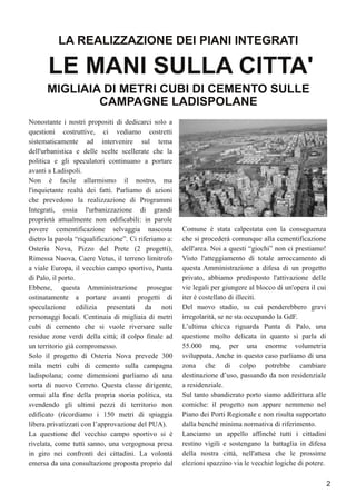 Nonostante i nostri propositi di dedicarci solo a
questioni costruttive, ci vediamo costretti
sistematicamente ad intervenire sul tema
dell'urbanistica e delle scelte scellerate che la
politica e gli speculatori continuano a portare
avanti a Ladispoli.
Non è facile allarmismo il nostro, ma
l'inquietante realtà dei fatti. Parliamo di azioni
che prevedono la realizzazione di Programmi
Integrati, ossia l'urbanizzazione di grandi
proprietà attualmente non edificabili: in parole
povere cementificazione selvaggia nascosta
dietro la parola “riqualificazione”. Ci riferiamo a:
Osteria Nova, Pizzo del Prete (2 progetti),
Rimessa Nuova, Caere Vetus, il terreno limitrofo
a viale Europa, il vecchio campo sportivo, Punta
di Palo, il porto.
Ebbene, questa Amministrazione prosegue
ostinatamente a portare avanti progetti di
speculazione edilizia presentati da noti
personaggi locali. Centinaia di migliaia di metri
cubi di cemento che si vuole riversare sulle
residue zone verdi della città; il colpo finale ad
un territorio già compromesso.
Solo il progetto di Osteria Nova prevede 300
mila metri cubi di cemento sulla campagna
ladispolana; come dimensioni parliamo di una
sorta di nuovo Cerreto. Questa classe dirigente,
ormai alla fine della propria storia politica, sta
svendendo gli ultimi pezzi di territorio non
edificato (ricordiamo i 150 metri di spiaggia
libera privatizzati con l’approvazione del PUA).
La questione del vecchio campo sportivo si è
rivelata, come tutti sanno, una vergognosa presa
in giro nei confronti dei cittadini. La volontà
emersa da una consultazione proposta proprio dal
Comune è stata calpestata con la conseguenza
che si procederà comunque alla cementificazione
dell'area. Noi a questi “giochi” non ci prestiamo!
Visto l'atteggiamento di totale arroccamento di
questa Amministrazione a difesa di un progetto
privato, abbiamo predisposto l'attivazione delle
vie legali per giungere al blocco di un'opera il cui
iter è costellato di illeciti.
Del nuovo stadio, su cui penderebbero gravi
irregolarità, se ne sta occupando la GdF.
L’ultima chicca riguarda Punta di Palo, una
questione molto delicata in quanto si parla di
55.000 mq, per una enorme volumetria
sviluppata. Anche in questo caso parliamo di una
zona che di colpo potrebbe cambiare
destinazione d’uso, passando da non residenziale
a residenziale.
Sul tanto sbandierato porto siamo addirittura alle
comiche: il progetto non appare nemmeno nel
Piano dei Porti Regionale e non risulta supportato
dalla benché minima normativa di riferimento.
Lanciamo un appello affinché tutti i cittadini
restino vigili e sostengano la battaglia in difesa
della nostra città, nell'attesa che le prossime
elezioni spazzino via le vecchie logiche di potere.
LA REALIZZAZIONE DEI PIANI INTEGRATI
MIGLIAIA DI METRI CUBI DI CEMENTO SULLE
CAMPAGNE LADISPOLANE
2
LE MANI SULLA CITTA'
 