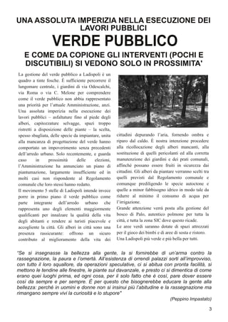 La gestione del verde pubblico a Ladispoli è un
quadro a tinte fosche. È sufficiente percorrere il
lungomare centrale, i giardini di via Odescalchi,
via Roma o via C. Melone per comprendere
come il verde pubblico non abbia rappresentato
una priorità per l’attuale Amministrazione, anzi.
Una assoluta imperizia nella esecuzione dei
lavori pubblici – asfaltature fino al piede degli
alberi, capitozzature selvagge, spazi troppo
ristretti a disposizione delle piante – la scelta,
spesso sbagliata, delle specie da impiantare, unita
alla mancanza di progettazione del verde hanno
comportato un impoverimento senza precedenti
dell’arredo urbano. Solo recentemente, e guarda
caso in prossimità delle elezioni,
l’Amministrazione ha annunciato un piano di
piantumazione, largamente insufficiente ed in
molti casi non rispondente al Regolamento
comunale che loro stessi hanno redatto.
Il movimento 5 stelle di Ladispoli intende invece
porre in primo piano il verde pubblico come
parte integrante dell’arredo urbano che
rappresenta uno degli elementi maggiormente
qualificanti per innalzare la qualità della vita
degli abitanti e rendere ai turisti piacevole e
accogliente la città. Gli alberi in città sono una
presenza rassicurante: offrono un sicuro
contributo al miglioramento della vita dei
cittadini depurando l’aria, fornendo ombra e
riparo dal caldo. È nostra intenzione procedere
alla ricollocazione degli alberi mancanti, alla
sostituzione di quelli pericolanti ed alla corretta
manutenzione dei giardini e dei prati comunali,
affinché possano essere fruiti in sicurezza dai
cittadini. Gli alberi da piantare verranno scelti tra
quelli previsti dal Regolamento comunale e
comunque prediligendo le specie autoctone e
quelle a minor fabbisogno idrico in modo tale da
ridurre al minimo il consumo di acqua per
l’irrigazione.
Grande attenzione verrà posta alla gestione del
bosco di Palo, autentico polmone per tutta la
città, e tutta la zona SIC dove questo ricade.
Le aree verdi saranno dotate di spazi attrezzati
per il gioco dei bimbi e di aree di sosta e ristoro.
Una Ladispoli più verde e più bella per tutti.
UNA ASSOLUTA IMPERIZIA NELLA ESECUZIONE DEI
LAVORI PUBBLICI
E COME DA COPIONE GLI INTERVENTI (POCHI E
DISCUTIBILI) SI VEDONO SOLO IN PROSSIMITA'
3
VERDE PUBBLICO
“Se si insegnasse la bellezza alla gente, la si fornirebbe di un’arma contro la
rassegnazione, la paura e l’omertà. All’esistenza di orrendi palazzi sorti all’improvviso,
con tutto il loro squallore, da operazioni speculative, ci si abitua con pronta facilità, si
mettono le tendine alle finestre, le piante sul davanzale, e presto ci si dimentica di come
erano quei luoghi prima, ed ogni cosa, per il solo fatto che è così, pare dover essere
così da sempre e per sempre. È per questo che bisognerebbe educare la gente alla
bellezza: perché in uomini e donne non si insinui più l’abitudine e la rassegnazione ma
rimangano sempre vivi la curiosità e lo stupore"
(Peppino Impastato)
 