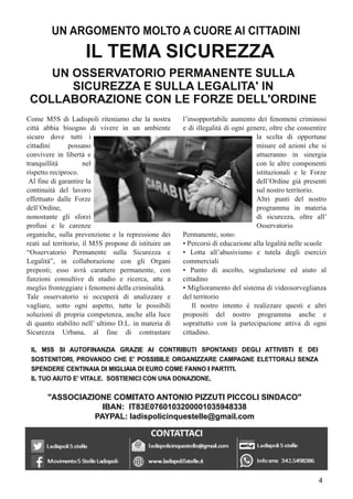 Come M5S di Ladispoli riteniamo che la nostra
città abbia bisogno di vivere in un ambiente
sicuro dove tutti i
cittadini possano
convivere in libertà e
tranquillità nel
rispetto reciproco.
Al fine di garantire la
continuità del lavoro
effettuato dalle Forze
dell’Ordine,
nonostante gli sforzi
profusi e le carenze
organiche, sulla prevenzione e la repressione dei
reati sul territorio, il M5S propone di istituire un
“Osservatorio Permanente sulla Sicurezza e
Legalità”, in collaborazione con gli Organi
preposti; esso avrà carattere permanente, con
funzioni consultive di studio e ricerca, atte a
meglio fronteggiare i fenomeni della criminalità.
Tale osservatorio si occuperà di analizzare e
vagliare, sotto ogni aspetto, tutte le possibili
soluzioni di propria competenza, anche alla luce
di quanto stabilito nell’ ultimo D.L. in materia di
Sicurezza Urbana, al fine di contrastare
l’insopportabile aumento dei fenomeni criminosi
e di illegalità di ogni genere, oltre che consentire
la scelta di opportune
misure ed azioni che si
attueranno in sinergia
con le altre componenti
istituzionali e le Forze
dell’Ordine già presenti
sul nostro territorio.
Altri punti del nostro
programma in materia
di sicurezza, oltre all’
Osservatorio
Permanente, sono:
• Percorsi di educazione alla legalità nelle scuole
• Lotta all’abusivismo e tutela degli esercizi
commerciali
• Punto di ascolto, segnalazione ed aiuto al
cittadino
• Miglioramento del sistema di videosorveglianza
del territorio
Il nostro intento è realizzare questi e altri
propositi del nostro programma anche e
soprattutto con la partecipazione attiva di ogni
cittadino.
UN ARGOMENTO MOLTO A CUORE AI CITTADINI
IL TEMA SICUREZZA
UN OSSERVATORIO PERMANENTE SULLA
SICUREZZA E SULLA LEGALITA' IN
COLLABORAZIONE CON LE FORZE DELL'ORDINE
4
 